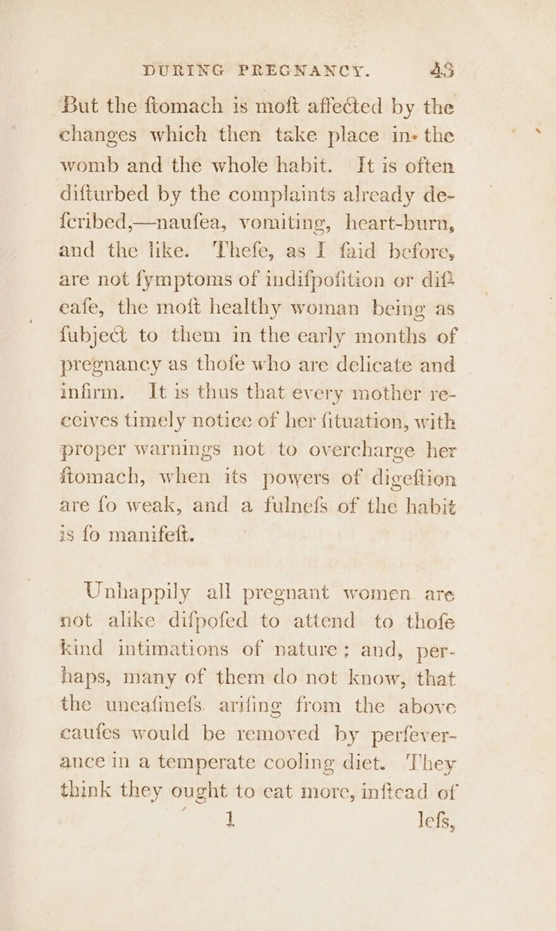 But the ftomach is moft affected by the changes which then take place ins the womb and the whole habit. It is often difturbed by the complaints already de- {cribed,—naufea, vomiting, heart-burn, and the like. Thefe, as I faid before, are not fymptoms of indifpofition or dif eafe, the moft healthy woman being as fubject to them in the early months of | pregnancy as thofe who are delicate and infirm. It is thus that every mother re- ccives timely notice of her fituation, with proper warnings not to overcharge her ftomach, when its powers of digeftion are fo weak, and a fulnels of the habi¢ is fo manifett. Unhappily all pregnant women are not alike difpofed to attend to thofe kind intimations of nature: and, per- haps, many of them do not know, that the uneafinefs. arifing from the above cautes would be removed by perfever- ance in a temperate cooling diet. They think they ought to eat more, inftead of aay lefs,