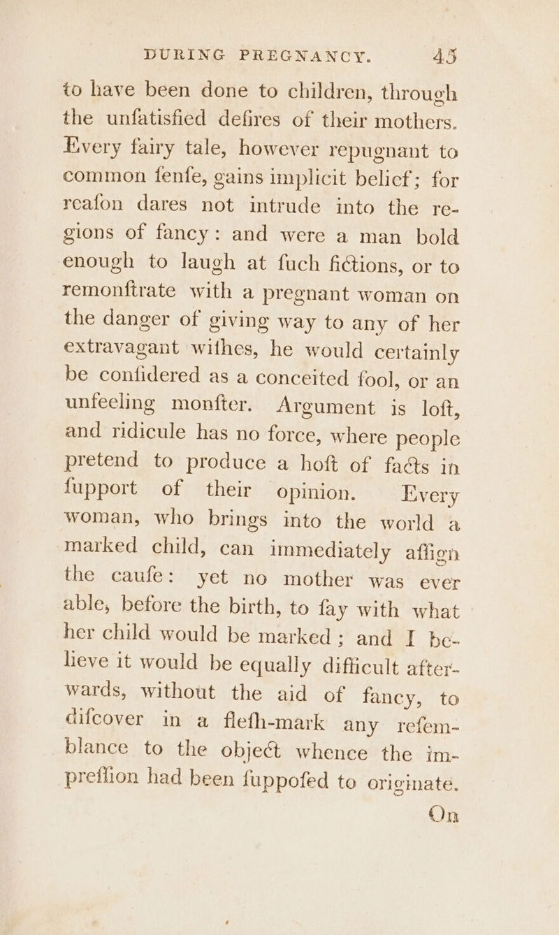 to have been done to children, through the unfatisfied defires of their mothers. Every fairy tale, however repugnant to common fenfe, gains implicit belief; for reafon dares not intrude into the re- gions of fancy: and were a man bold enough to laugh at fuch fictions, or to remonttrate with a pregnant woman on the danger of giving way to any of her extravagant withes, he would certainly be confidered as a conceited fool, or an unfeeling monfter. Argument is loft, and ridicule has no force, where people pretend to produce a hoft of fa&amp;s in fupport of their opinion. Livery woman, who brings into the world a marked child, can immediately afiien the caufe: yet no mother was ever able, before the birth, to fay with what her child would be marked; and I be- heve it would be equally difficult after- wards, without the aid of fancy, to difcover in a flefh-mark any refem- blance to the object whence the im- pretlion had been fuppofed to originate. On