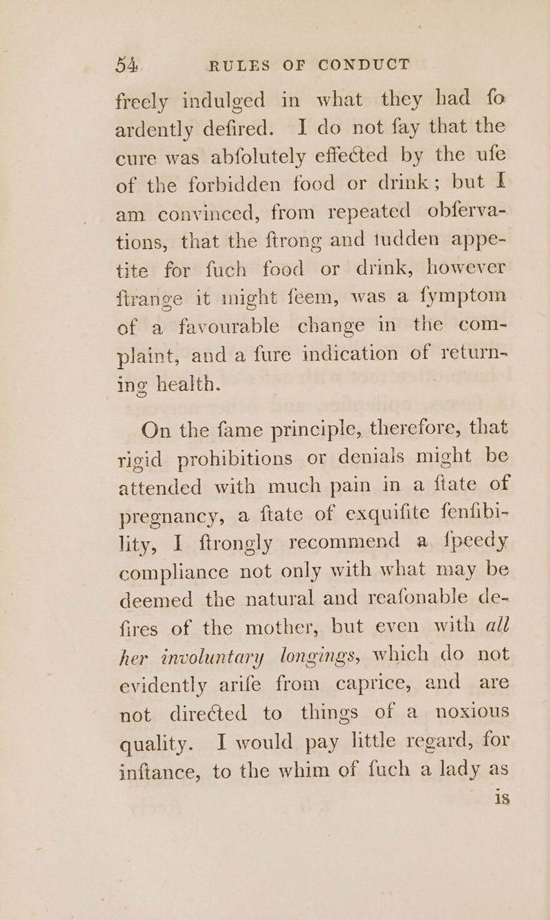 freely indulged in what they had fo ardently defired. I do not fay that the cure was abfolutely effected by the ufe of the forbidden food or drink; but I am convinced, from repeated obferva- tions, that the ftrong and tudden appe- tite for fuch food or drink, however firange it night feem, was a fymptom of a favourable change in the com- plaint, anda fure indication of return- ing health. On the fame principle, therefore, that rigid prohibitions or denials might be attended with much pain in a ftate of pregnancy, a ftate of exquifite fenfibi- lity, I ftrongly recommend a. {peedy compliance not only with what may be deemed the natural and reafonable de- fires of the mother, but even with all her involuntary longings, which do not evidently arife from caprice, and are not directed to things of a noxious quality. I would pay little regard, for inftance, to the whim of fuch a lady as is