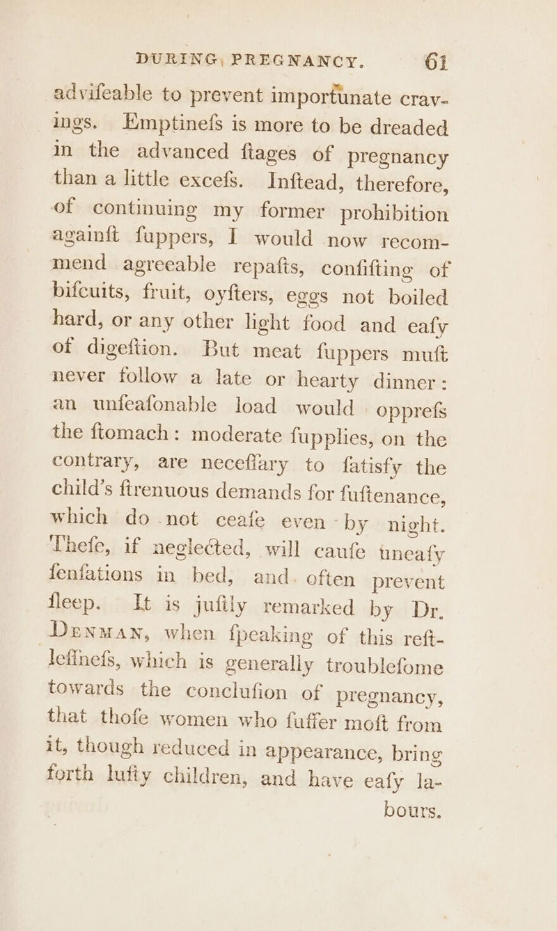 DURING, PREGNANCY. } }§6]j advifeable to prevent importunate crav- ings. EKmptinefs is more to be dreaded in the advanced ftages of pregnancy than a little excefs. Inftead, therefore, of continuing my former prohibition againft fuppers, I would now recom- mend agreeable repafts, confifting of bifcuits, fruit, oyfters, eges not boiled hard, or any other light food and eafly of digeftion. But meat {uppers mutt never follow a late or hearty dinner: an unfeafonable load would | opprefs the ftomach: moderate fupplies, on the contrary, are neceflary to fatisfy the child’s ftrenuous demands for fuftenance, which do not ceafe even “by night. Uhefe, if neglected, will caufe uneafy fenfations in bed, and. often prevent fleep. It is jufily remarked by Dr, Denman, when {peaking of this reft- leflnefs, which is generally troublefome towards the conclufion of pregnancy, that thofe women who fuffer moft from it, though reduced in appearance, bring forth lufty children, and have ealy la- bours.