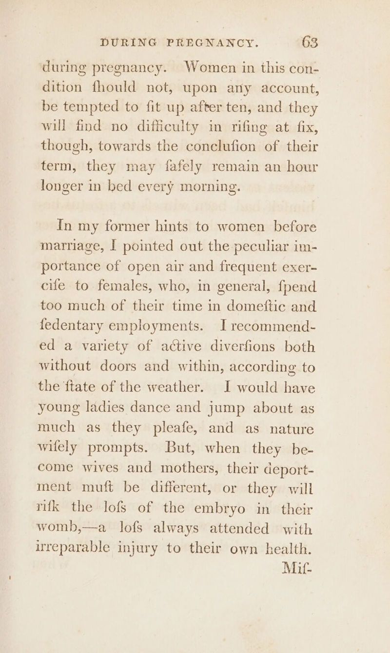 during pregnancy. Women in this con- dition fhould not, upon any account, be tempted to fit up after ten, and they will find no difficulty in rifing at fix, though, towards the conclufion of their term, they may fafely remain an hour longer in bed every morning. In my former hints to women before marriage, I pointed out the peculiar im- portance of open air and frequent exer- cife to females, who, in general, fpend too much of their time in domettic and fedentary employments. I recommend- ed a variety of active diverfions both without doors and within, according to the {tate of the weather. J would have young ladies dance and jump about as much as they pleafe, and as nature wilely prompts. But, when they be- come wives and mothers, their deport- ment muft be different, or they will rk the lofs of the embryo in their womb,—a lofs always attended with irreparable injury to their own health. Mit-