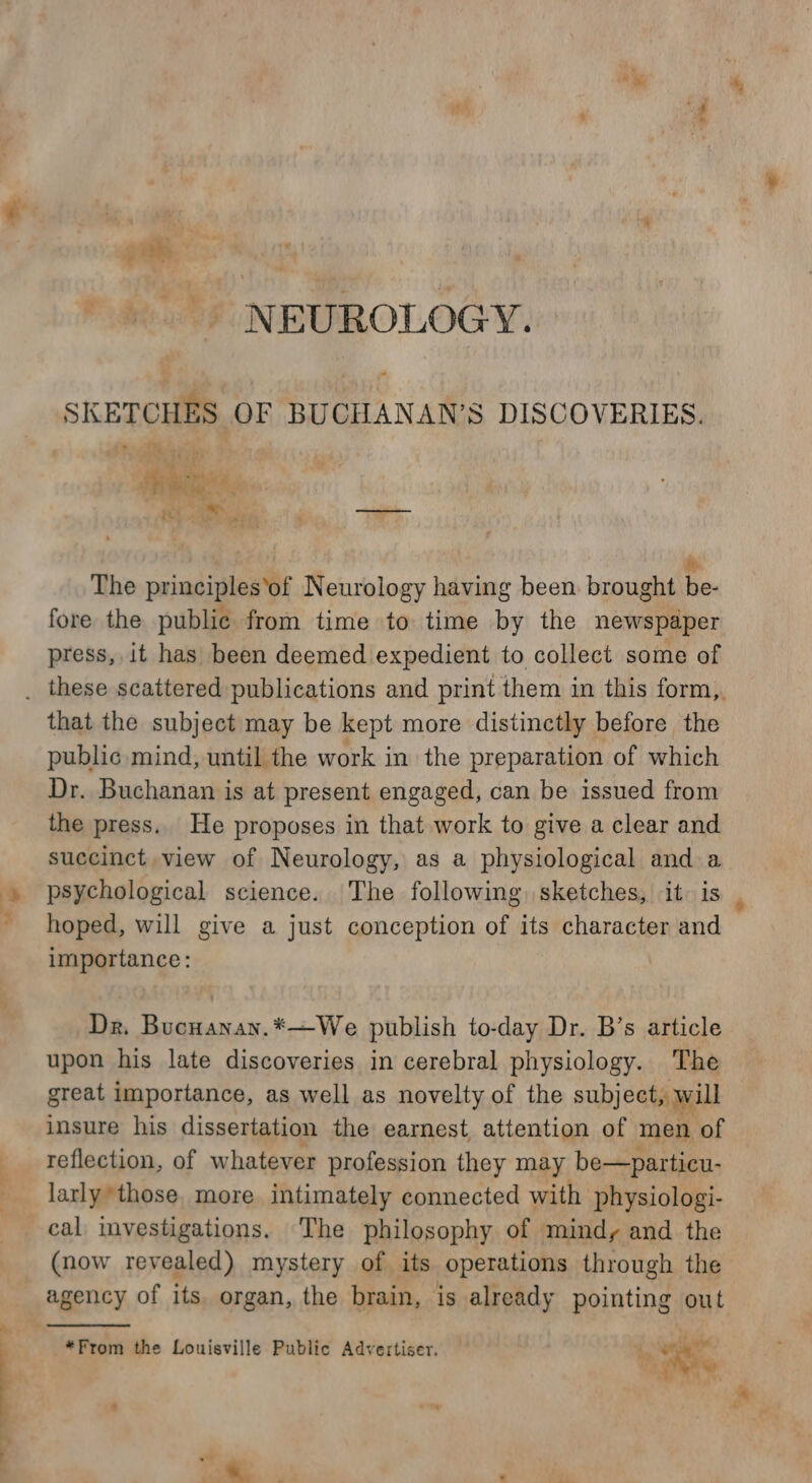 sa +. - NEUROLOGY. SKETCHES OF BUCHANAN’S DISCOVERIES. ete. fut P Paes | i The principles’of Neurology having been brought be- fore the public from time to time by the newspaper press, it has been deemed expedient to collect some of that the subject may be kept more distinctly before the Dr. Buchanan is at present engaged, can be issued from the press. He proposes in that work to give a clear and succinct view of Neurology, as a physiological and a psychological science. The following, sketches, it: is hoped, will give a just conception of its character and importance: Dr. Bucnanay.*—We publish to-day Dr. B’s article upon his late discoveries in cerebral physiology. The great importance, as well as novelty of the subject, will insure his dissertation the earnest, atiention of men of reflection, of whatever profession they may be—particu- larly those. more intimately connected with physiologi- (now revealed) mystery of its operations through the agency of its. organ, the brain, is already pointing out *From the Louisville Public Advertiser. i. ri 8 he ‘eS