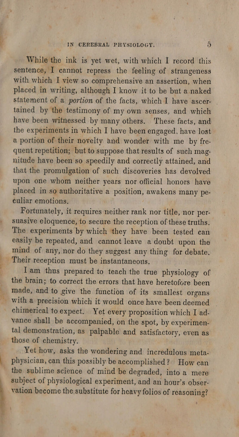 While the ink is yet wet, with which I record this sentence, I cannot repress the feeling of strangeness with which I view so comprehensive an assertion, when placed in writing, although I know it to be but a naked statement of a portion of the facts, which I have ascer- . tained by the testimony of my own senses, and which have been witnessed by many others. These facts, and the experiments in which I have been engaged, have lost a portion of their novelty and wonder with me by fre- quent repetition; but to suppose that results of such mag- nitude have been so speedily and correctly attained, and that the promulgation of such discoveries has devolved upon one whom neither years nor official honors have placed in so authoritative a position, awakens many pe- culiar emotions. Fortunately, it requires neither rank nor title, nor per- suasive eloquence, to secure the reception of these truths. The experiments by which they have been tested can easily be repeated, and cannot leave a doubt upon the mind of any, nor do they suggest any thing for debate. Their reception must be instantaneous. Iam thus prepared to teach the true physiology of the brain; to correct the errors that have heretofore been made, and to give the function of its smallest organs with a precision which it would once have been deemed chimerical to expect. Yet every proposition which I ad- vance shall be accompanied, on the spot, by experimen- tal demonstration, as palpable and satisfactory, even as those of chemistry. Yet how, asks the wondering and incredulous meta- physician, can this possibly be accomplished? How can the sublime science of mind be degraded, into a mere subject of physiological experiment, and an hour’s obser- vation become the substitute for heavy folios of reasoning? :