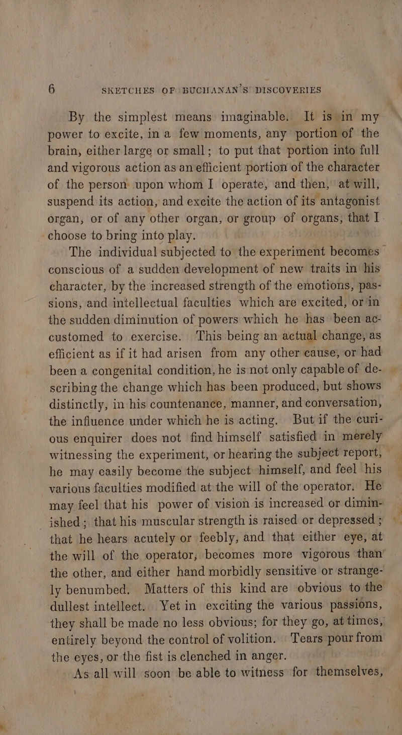By the simplest means imaginable. It is in my power to excite, in a few moments, any portion of the brain, either large or small; to put that portion into full and vigorous action as an efficient portion of the character of the person upon whom I operate, and then, at will, suspend its action, and excite the action of its antagonist organ, or of any other organ, or group of organs, that I choose to bring into play. The individual subjected to the experiment becomes - conscious of a sudden development of new traits in his character, by the increased strength of the emotions, pas- sions, and intellectual faculties which are excited, or in the sudden diminution of powers which he has been ac- customed to exercise. This being an actual change, as efficient as if it had arisen from any other cause, or had been a congenital condition, he is not only capable of de- scribing the change which has been produced, but shows distinctly, in his countenance, manner, and conversation, the influence under which he is acting. But if the curi- ous enquirer does not find himself satisfied in merely witnessing the experiment, or hearing the subject report, — he may easily become the subject himself, and feel his various faculties modified at the will of the operator. He may feel that his power of vision is increased or dimin- ished; that his muscular strength is raised or depressed ; that he hears acutely or feebly, and that either eye, at the will of the operator, becomes more vigorous than the other, and either hand morbidly sensitive or strange- ly benumbed. Matters of this kind are obvious to the dullest intellect.. Yet in exciting the various passions, they shall be made no less obvious; for they go, at times, entirely beyond the control of volition. ‘Tears pour from the eyes, or the fist is clenched in anger. As all will soon be able to witness for themselves,