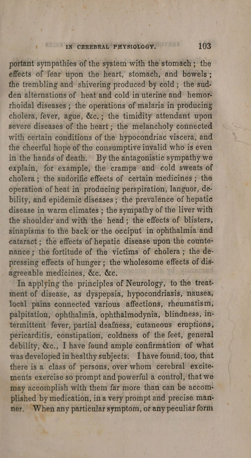 portant sympathies of the system with the stomach ; the effects of féar upon the heart, stomach, and bowels ; the trembling and shivering produced by cold; the ghia den alternations of heat and cold in uterine and hemor- rhoidal diseases ; the operations of malaria in producing cholera, fever, ague, &amp;c.; the timidity attendant upon severe diseases of the dire ; the melancholy connected with certain conditions of the hypocondriac viscera, and the cheerful hope of the consumptive invalid who is even in the hands of death. By the antagonistic sympathy we explain, for example, the cramps and cold sweats of cholera ; the sudorific effects of certain medicines ; the operation of heat in producing perspiration, languor, de- bility, and epidemic diseases; the prevalence of hepatic disease in warm climates ; the sympathy of the liver with the shoulder and with the head; the effects of blisters, sinapisms to thé back or the occiput in ophthalmia and cataract ; the effects of hepatic disease upon the counte- nance; the fortitude of the victims of cholera; the de- pressing effects of hunger; the wholesome effects of _ agreeable medicines, &amp;c. &amp;c. In applying the principles of Neurology, to the treat- ment of disease, as dyspepsia, hypocondriasis, nausea, local pains connected various affections, rheumatism, palpitation, ophthalmia, ophthalmodynia, blindness, in- termittent fever, partial deafness, cutaneous eruptions, pericarditis, constipation, coldness of the feet, general debility, &amp;c., I have found ample confirmation of what was developed in healthy subjects. Ihave found, too, that there is a class of persons, over whom cerebral excite- ments exercise so prompt and powerful a control, that we may accomplish with them far more than can be accom- plished by medication, ina very prompt and precise man- ner. When any particular symptom, or any peculiar form