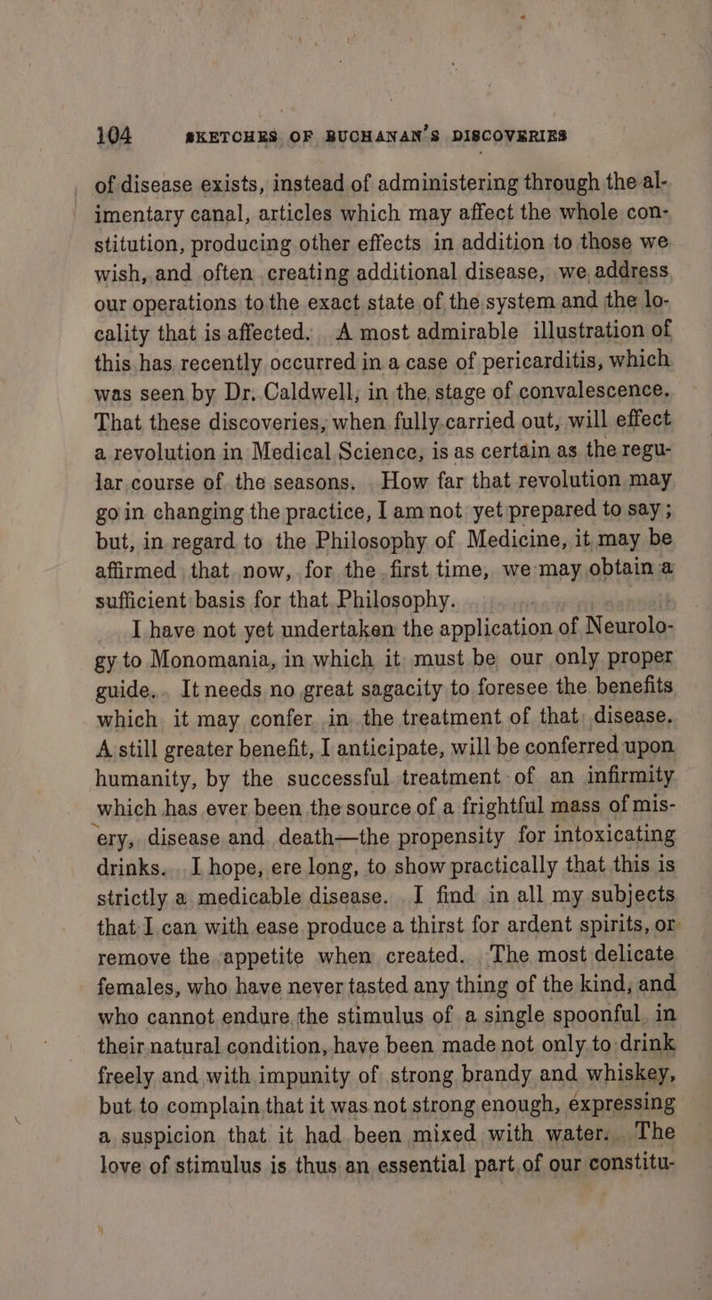 _ of disease exists, instead of administering through the al- - imentary canal, articles which may affect the whole con- stitution, producing other effects in addition to those we wish, and often creating additional disease, we, address our operations tothe exact state of the system and the lo- cality that is. affected. A most admirable illustration of this has recently occurred ina case of pericarditis, which was seen by Dr, Caldwell, in the, stage of convalescence. That these discoveries, when fully. carried out, will effect a revolution in Medical Science, is as certain as the regu- lar course of the seasons. . How far that revolution may go in changing the practice, I am not yet prepared to say ; but, in regard to the Philosophy of Medicine, it may be affirmed that now, for the. first time, we may obtain a sufficient basis for that. Philosophy. I have not yet undertaken the application of N eurolo- gy to Monomania, in which it must be our only proper guide... It needs no great sagacity to foresee the benefits which it may confer, in the treatment of that, disease. A still greater benefit, I anticipate, will be conferred upon humanity, by the successful treatment of an infirmity which has ever been the source of a frightful mass of mis- ‘ery, disease and death—the propensity for intoxicating drinks. . I hope, ere long, to show practically that this is strictly a medicable disease. I find in all my subjects that-I can with ease produce a thirst for ardent spirits, or remove the appetite when created. . The most delicate females, who have never tasted any thing of the kind, and who cannot endure. the stimulus of a single spoonful, in their natural condition, have been made not only to-drink freely and with impunity of strong brandy and whiskey, but to complain that it was not strong enough, expressing a suspicion that it had been mixed with water... The love of stimulus is thus an essential part,of our constitu-