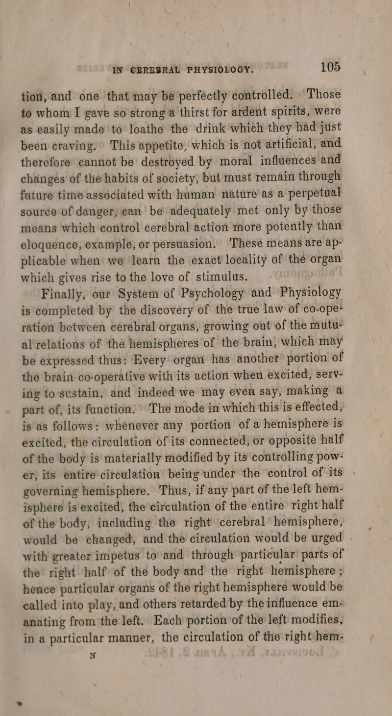 tion, and one that may be perfectly controlled. Those to whom I gave so strong a thirst for ardent spirits, were as easily made to loathe the drink which they had just been craving, This appetite, which is not artificial, and therefore cannot be’ destroyed by moral influences and changes of the habits of society, bul must remain through future time associated with human nature as a perpetual source of danger, can’ be adequately met only by those means which control cerebral action more potently than eloquence, example, or persuasion. ‘These means are ap- plicable when we learn the exact locality of the is which gives rise to the love of stimulus. Finally, our System of Psychology and ai ybiblouy is completed by the discovery of the true law of co-ope+ ration between cerebral organs, growing out of the mutu: al relations of the hemispheres of the brain, which may be expressed thus: Every organ has another portion of the brain co-operative with its action when excited, serv- ing tosustain, and indeed we may even say, making a part of, its function. » The mode in which this is effected, is as follows: whenever any portion of a hemisphere is excited, the circulation of its connected, or opposite half of the body is materially modified by its controlling pow- er, its entire circulation being under the control of its © governing hemisphere. Thus, if any part of the left hem- isphere is excited, the circulation of the entire right half of the body, including the right cerebral hemisphere, would be changed, and the circulation would be urged | with greater impetus to and through particular parts of the right half of the body and the right hemisphere ; hence particular organs of the right hemisphere would be called into play, and others retarded'by the influence em- anating from the left. Each portion of the left modifies, in a particular manner, the circulation of the right hem- N