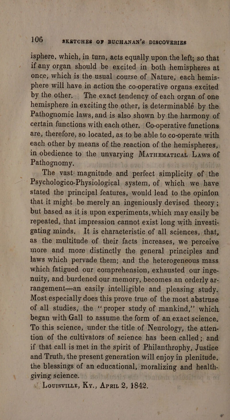 isphere, which, in turn, acts equally upon the left; so that if any organ should be excited in both hemispheres at once, which is the usual course of Nature, each hemis- phere will have in action the co-operative organs excited by the other... The exact tendency of each organ of one hemisphere in exciting the other, is determinable by the Pathognomic laws, and is also shown by the harmony of certain functions with each other. Co-operative functions are, therefore, so located, as to be able to co-operate with each other by means of the reaction of the hemispheres, in obedience to the wayarying Matnematicat Laws of Pathognomy. The vast: magnitude and perfect simplicity of the Psychologico-Physiological system, of which we have stated the principal features, would lead to the opinion that it might be merely an ingeniously devised theory ; but based as it is upon experiments, which may easily be repeated, that impression cannot exist long with investi- gating minds. It is characteristic of all sciences, that, as the multitude of their facts increases, we perceive more and more distinctly the general principles and taws which pervade them; and the heterogeneous mass which fatigued our comprehension, exhausted our inge- nuity, and burdened our memory, becomes an orderly ar- rangement—an easily intelligible and pleasing study. Most especially does this prove true of the most abstruse of all studies, the ‘proper study of mankind,” which began with Gall to assume the form of an exact science. To this science, under the title of Neurology, the atten- tion of the cultivators of science has been called; and if that call is met in the spirit of Philanthrophy, Justice and Truth, the present generation will enjoy in plenitude, the blessings of an educational, Segre ox and health- giving science. «&gt;: | Loutsvitte, Ky., Apri 2, 14842,