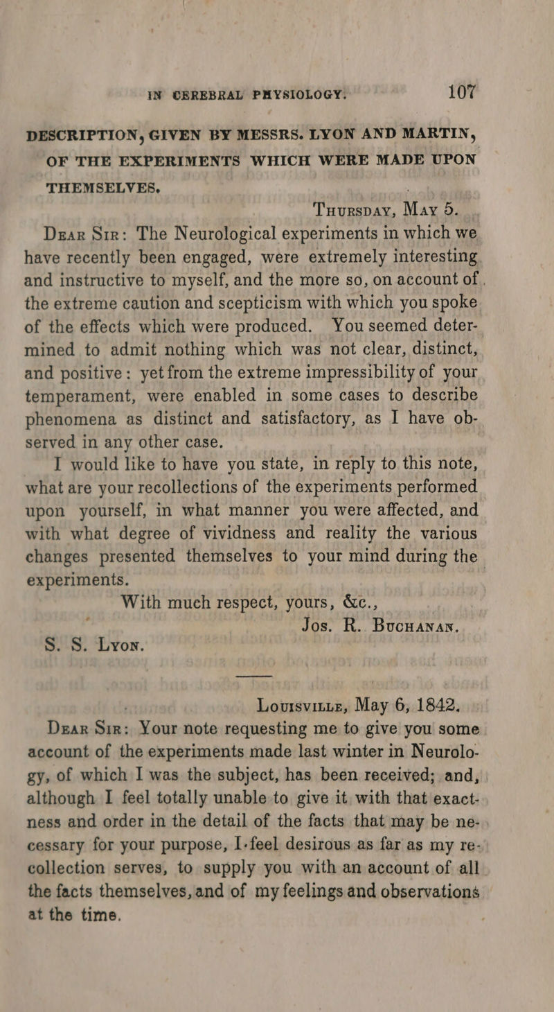 DESCRIPTION, GIVEN BY MESSRS. LYON AND MARTIN, “OF THE EXPERIMENTS WHICH WERE MADE UPON THEMSELVES, oye Tuurspay, May 9d. Dear Sir: The Neurological experiments in which we have recently been engaged, were extremely interesting. and instructive to myself, and the more so, on account of , the extreme caution and scepticism with which you spoke of the effects which were produced. You seemed deter- mined to admit nothing which was not clear, distinct, and positive: yet from the extreme impressibility of your temperament, were enabled in some cases to describe phenomena as distinct and satisfactory, as I have ob- served in any other case. | I would like to have you state, in reply to this note, what are your recollections of the experiments performed upon yourself, in what manner you were affected, and with what degree of vividness and reality the various changes presented themselves to your mind during the experiments. | With much respect, yours, &amp;c., Jos. R. Bucuanan. ¢ S. 8. Lyon. LouisviLte, May rs 1842, Dear son Your note requesting me to give you some account of the experiments made last winter in Neurolo- gy, of which I was the subject, has been received; and, although I feel totally unable to give it with that exact- ness and order in the detail of the facts that may be ne- cessary for your purpose, I-feel desirous as far as my re- collection serves, to supply you with an account of all the facts themselves, and of my feelings and observations at the time.