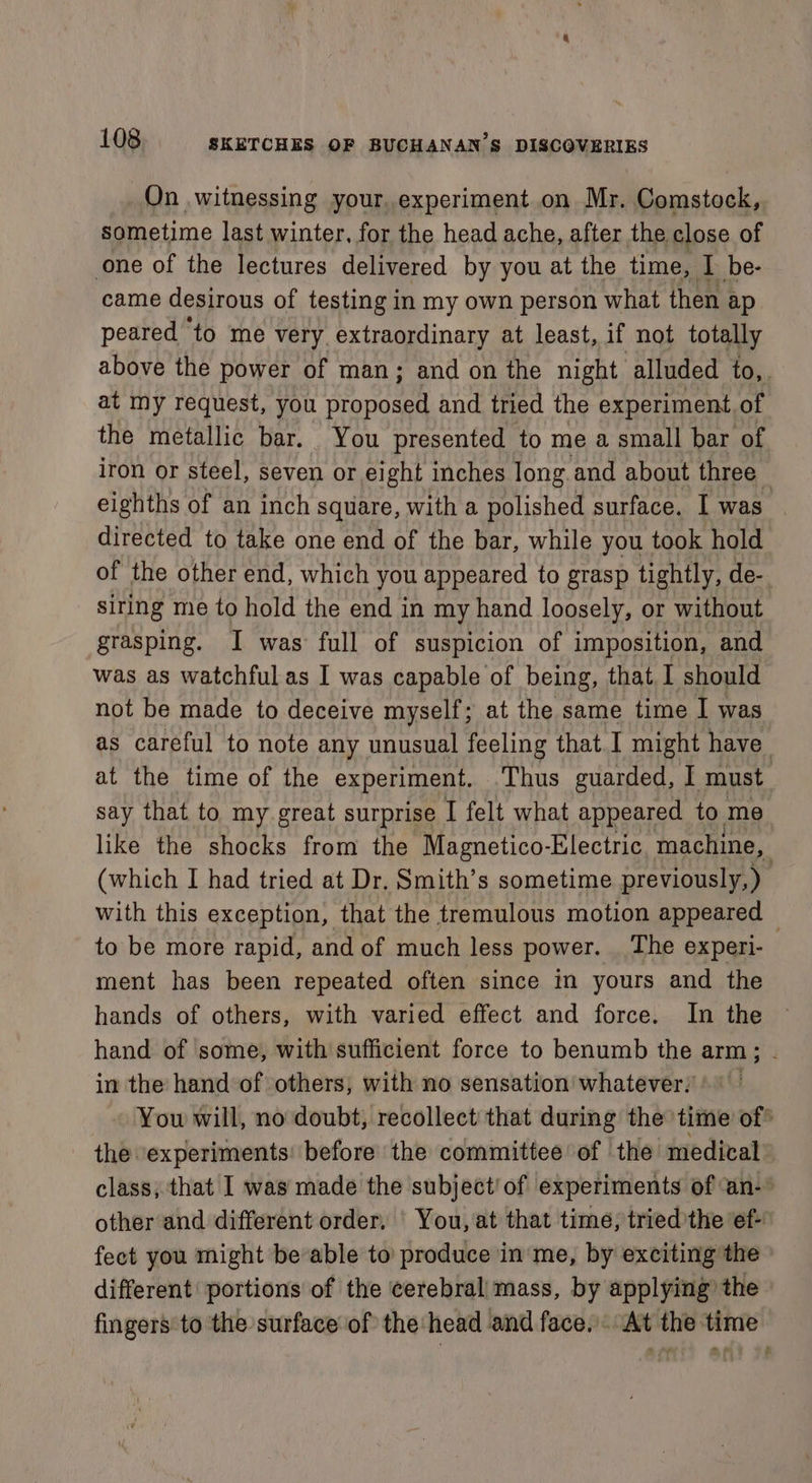On witnessing your, experiment on Mr. Comstock, sometime last winter, for the head ache, after the close of one of the lectures delivered by you at the time, I be- came desirous of testing in my own person what then ap peared to me very extraordinary at least, if not totally above the power of man; and on the night alluded to,. at my request, you proposed and tried the experiment of the metallic bar. You presented to me a small bar of iron or steel, seven or eight inches long and about three eighths of an inch square, with a polished surface. I was directed to take one end of the bar, while you took hold of the other end, which you appeared to grasp tightly, de- siring me to hold the end in my hand loosely, or without grasping. I was full of suspicion of imposition, and was as watchful as I was capable of being, that I should not be made to deceive myself; at the same time I was as careful to note any unusual feeling that. I might have at the time of the experiment. ‘Thus guarded, I must say that to my great surprise I felt what appeared to me like the shocks from the Magnetico-Electric machine, | (which I had tried at Dr. Smith’s sometime previously, ) with this exception, that the tremulous motion appeared — to be more rapid, and of much less power. The experi- ment has been repeated often since in yours and the hands of others, with varied effect and force. In the hand of some, with sufficient force to benumb the arm; in the hand of others, with no sensation whatever, You will, no doubt, recollect that during the time of* the experiments: before the committee of the medical class, that I was made the subject!of experiments of an- other and different order, | You, at that time, tried ’the ef- fect you might be able to produce in me, by exciting the different portions of the cerebral/mass, by applying the fingers to the surface of the head and face. At the time