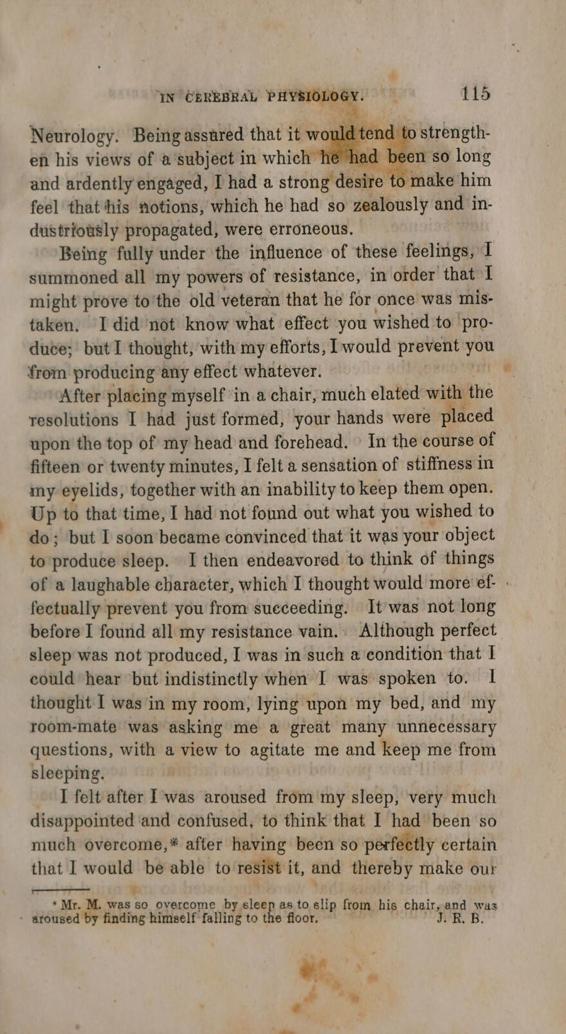 YN CEREBRAL PHY Neurology. Being asstred that it would tend 1 en his views of a subject in which he had be on sO roe and ardently engaged, I had a sttdinde desive ti fo make him feel that his notions, which he had so zealously and in- dustriotsly propagated, were erroneous. Being fully under the influence of ‘these feelings, I summoned all my powers of resistance, in order that I might prove to'the old veteran that he for once was mis- taken, I did not know what effect you wished to 'pro- duce; but 1 thought, with my efforts, would prevent from producing any effect whatever. After placing myself in a chair, much elated with the resolutions I had just formed, your hands were placed upon the top of my head and forehead. \ In the course of fifteen or twenty minutes, I felt a sensation of stiffness in my eyelids, together with an inability to keep them open. Up to that time, I had not found out what you wished to do; but I soon became convinced that it was your object to produce sleep. I then endeavored to think of things of a laughable character, which I thought would more ef- | fectually prevent you from sueceeding. It was not long before I found all my resistance vain. Although perfect sleep was not produced, I was in such a condition that | could hear but indistinctly when I was spoken to. 1 thought I was in my room, lying upon my bed, and my room-mate was asking me a great many unnecessary questions, with a view to agitate me and keep me from sleeping. I felt after I was aroused from my sleep, very much disappointed ‘and confused, to think that I had been so much overcome,* after having been so perfectly certain that I would be able to resist it, and thereby make our sorry Sh % * Mr. M. was so overcome by sleep as to slip ftom his chair, and was - aroused by finding himself falling to the floor. J.B. B.