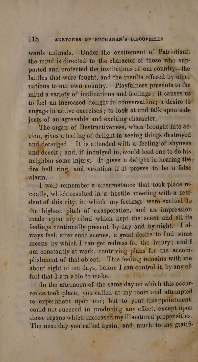 wards animals. Under the excitement of Patriotism; the mind is directed to the character of those who sup- ported and protected the institutions of our country—the battles that were fought, and the insults offered by other nations to our own country. Playfulness presents to the mind a variety of inclinations and feelings ; it causes us” to feel an increased delight in conversation’; a desire to” engage in active exercises ; to look at and talk upon sub- jects of an agreeable and exciting character. as The organ of Destractiveness, when brought into ac- tion, gives’a feeling of delight in seeing things destroyed aman It is attended with a feeling of shyness and deceit; and, if indulged in, would lead one to do his. neighbor some injury. ‘It gives a delight in hearing the ;; fire bell ring, and ‘vexation if it proves to be a ‘false valarm. . I well remember a circumstance that ‘took place re-. cently, which resulted in a hostile meeting with a resi- dent of this city, in which my feelings were excited ‘to the highest pitch of exasperation, and an impression ‘made upon my mind which kept the’ scene and all its feelings continually present by day and by night. “I al- ways feel, after such scenes, a gréat desire to find some means by which I can get redress for the injury; and t am constantly at work, contriving plans for the accom- plishment of that object. This feeling remains with me about eight or ten days, before I ean control it, by any ef- ” - fort that Iam able to make. ee AERIS | 38 In the afternoon of the same day on which this oceur- rence took place, you called at my room and attempted to experiment upon me; but to your disappointment, could not succeed in producing any effect, except upon those organs which increased my illmatured propensities. The next day you called again, and, much ‘to my gratifi- ” oll . \ ™, ‘ o . ar %