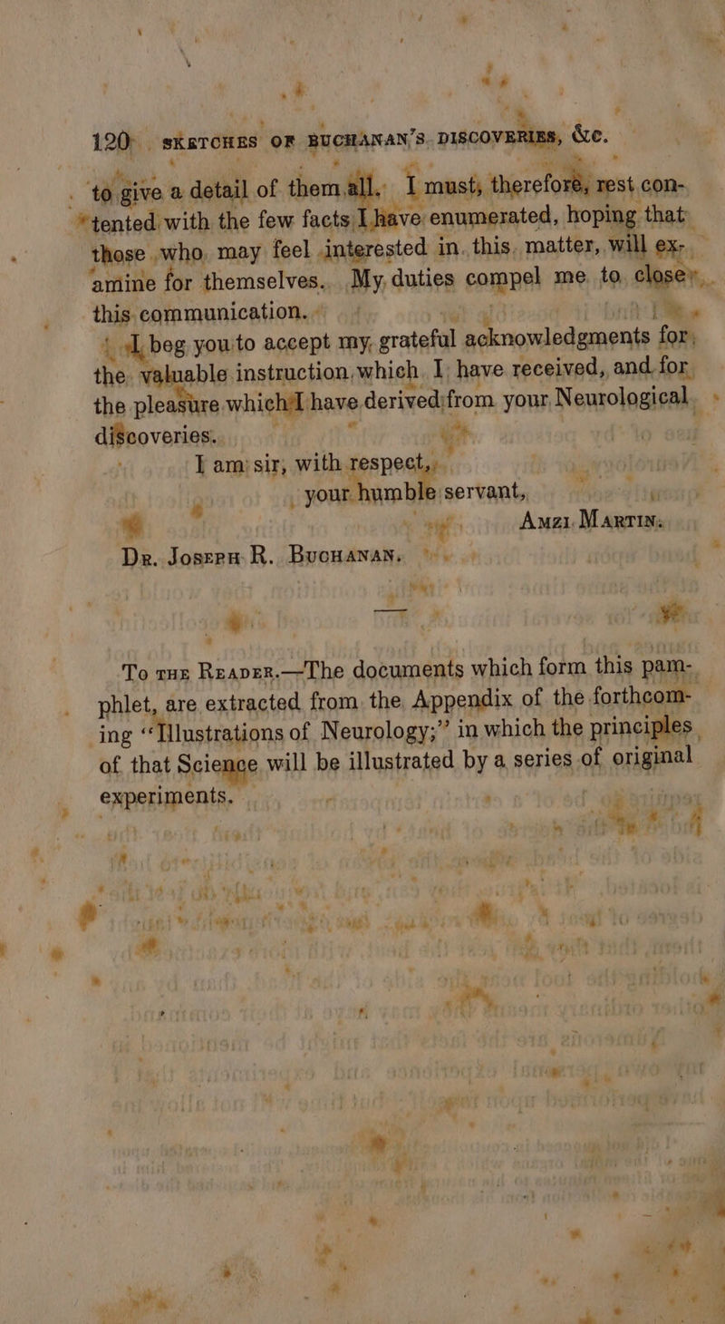 &gt; “ \ eae i. bai i _ : those who may feel interested in. this. matter, will ex- ee Bs ‘ay &lt;i as amine for themselves.. My,duties compel me. to. close. this. communication. » tel’ hiv: ii { Lbeg you'to accept my, grateful acknowledgments for, the valuable instruction, which. I have received, and for the pleasiure whichil have derived;from your, Neurological. discoveries. j 4% se io I ami sir, with ie Ng : 9 _ your humble servant, 67 | aes Amzi. Martins Dre. Joseru: R. BucHanan. ©. |. | : aé ite : ' To rus Reaper.—The documents which form this pam. phlet, are extracted from the Appendix of the forthcom- ing Tlnstrations of N eurology; *? in which the principles of. that Science will be illustrated by a series of original experiments. ; 4th ; :* : ? ry i? Te Fy ‘ A, ” * . ‘ i 4 # ay ' Ph if we » o we sae tye 5 : ¥ % heel ee ' ¥ J . “i sh rv ay diab ih? * é i a - : 6 Nien? . Oe, , ‘. ? j ; fm ne 4 * ae : r * $ a 4 ‘. ‘ ©, ull 4 *  7 ¥ _ ie 4 iM ai * 1 as * ‘ *) ¥ ng ne. 4 s . Pars) 3 ~ &amp; ° é : re ® ‘ « 1 -% ;