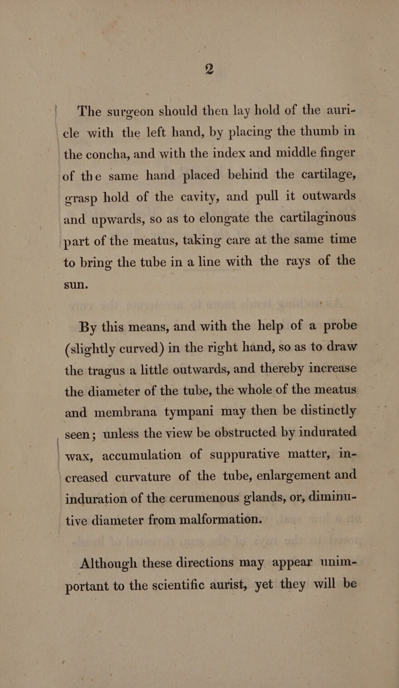 The surgeon should then lay hold of the auri- cle with the left hand, by placing the thumb in the concha, and with the index and middle finger of the same hand placed behind the cartilage, erasp hold of the cavity, and pull it outwards and upwards, so as to elongate the cartilaginous part of the meatus, taking care at the same time to bring the tube in a line with the rays of the sun. By this means, and with the help of a probe (slightly curved) in the right hand, so as to draw the tragus a little outwards, and thereby increase the diameter of the tube, the whole of the meatus and membrana tympani may then be distinctly _ Seen; unless the view be obstructed by indurated ‘wax, accumulation of suppurative matter, in- creased curvature of the tube, enlargement and induration of the cerumenous glands, or, diminu- tive diameter from malformation. Although these directions may appear unim- portant to the scientific aurist, yet they will be