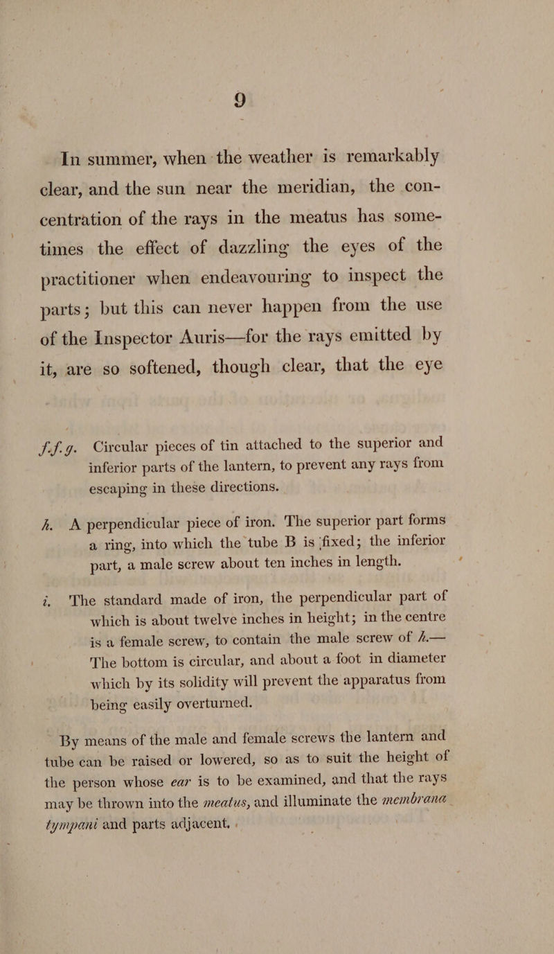 In summer, when the weather is remarkably clear, and the sun near the meridian, the con- centration of the rays in the meatus has some- times the effect of dazzling the eyes of the practitioner when endeavouring to inspect the parts; but this can never happen from the use of the Inspector Auris—for the rays emitted by it, are so softened, though clear, that the eye tf.g. Circular pieces of tin attached to the superior and inferior parts of the lantern, to prevent any rays from. escaping in these directions. h. A perpendicular piece of iron. The superior part forms a ying, into which the tube B is ‘fixed; the inferior part, a male screw about ten inches in length. i, The standard made of iron, the perpendicular part of which is about twelve inches in height; in the centre is a female screw, to contain the male screw of 4.— The bottom is circular, and about a foot in diameter which by its solidity will prevent the apparatus from being easily overturned. By means of the male and female screws the lantern and tube can be raised or lowered, so as to suit the height of the person whose ear is to be examined, and that the rays may be thrown into the meatus, and illuminate the membrana tympani and parts adjacent, . |