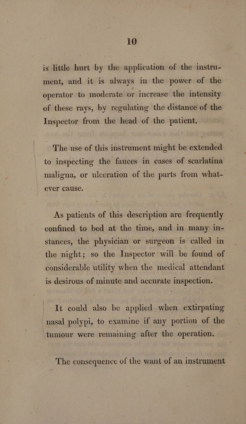 is little hurt by the application of the instru- ment, and it is always in the power of the ‘operator to moderate or increase the intensity of these rays, by regulating the distance of the Inspector from the head of the patient. The use of this instrument might be extended to inspecting the fauces in cases of scarlatina maligna, or ulceration of the parts from what- ever Cause. As patients of this description are frequently confined to bed at the time, and in. many in- stances, the physician or surgeon is called in the night; so the Inspector will be found of considerable utility when the medical attendant is desirous of minute and accurate inspection. It could also be applied when extirpating nasal polypi, to examine if any portion of. the tumour were remaining after the operation. The consequence of the want of an instrument