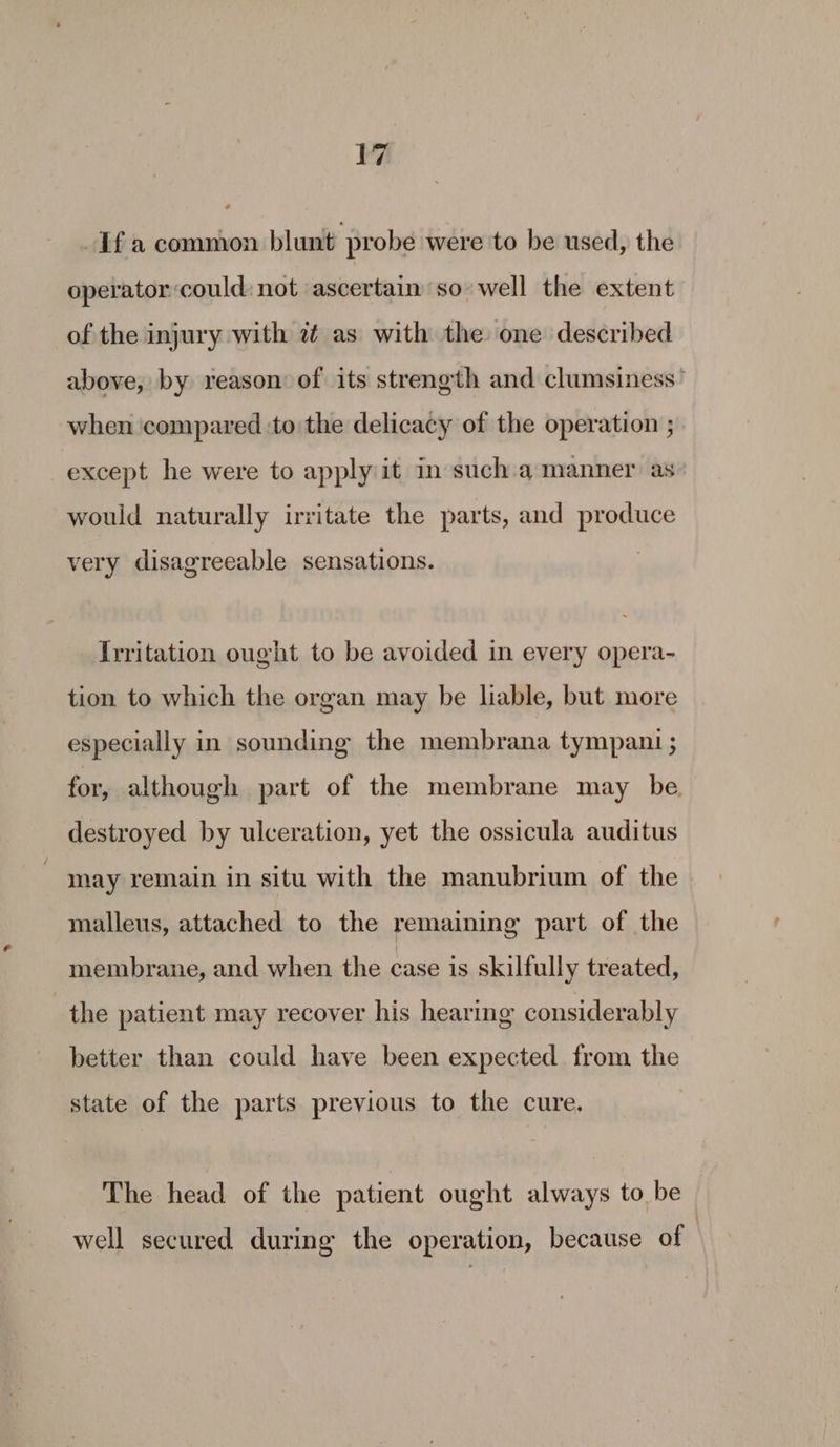 Ifa common blunt probe were to be used, the operator could: not ascertain so well the extent of the injury with 2 as with the one described above, by reason of its strength and clumsiness’ when ‘compared to: the delicacy of the operation ; except he were to apply it in such a manner as would naturally irritate the parts, and produce very disagreeable sensations. Irritation ought to be avoided in every opera- tion to which the organ may be liable, but more especially in sounding the membrana tympant ; for, although part of the membrane may be destroyed by ulceration, yet the ossicula auditus may remain in situ with the manubrium of the malleus, attached to the remaining part of the membrane, and when the case is skilfully treated, the patient may recover his hearing considerably better than could have been expected from the state of the parts previous to the cure. The head of the patient ought always to be well secured during the operation, because of |