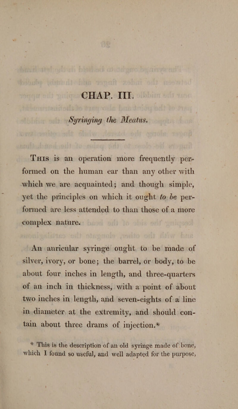 Syringing the Meatus. Ts is an operation more frequently per- formed on the human ear than any other with which we are acquainted; and though simple, yet the principles on which it ought fo be per- formed are less attended to than those of a more complex nature. An auricular syringe ought to be made of silver, ivory, or bone; the barrel, or body, to be about four inches in length, and three-quarters of an inch in thickness, with a point of about two inches in length, and seven-eights of a line in, diameter, at the extremity, and should con- tain about three drams of injection.* * This is the description of an old syringe made of bone, which I found so useful, and well adapted for the purpose,