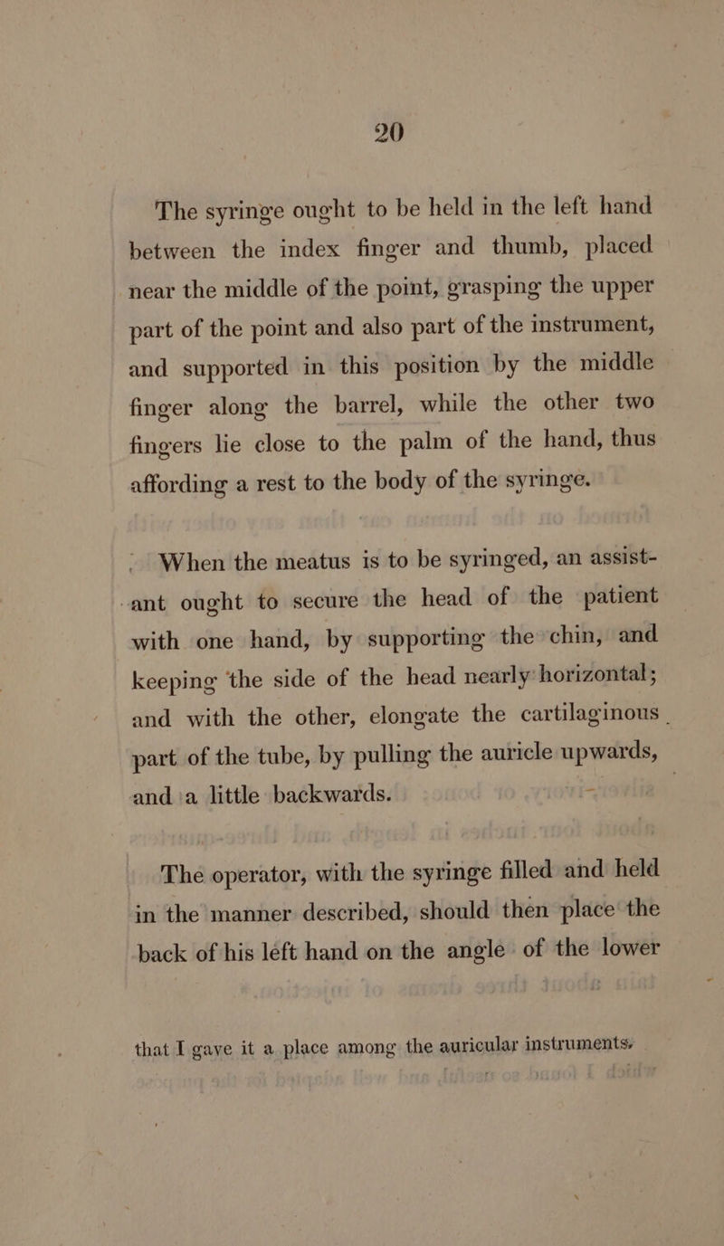 The syringe ought to be held in the left hand between the index finger and thumb, placed near the middle of the point, grasping the upper part of the point and also part of the instrument, and supported in this position by the middle finger along the barrel, while the other two fingers lie close to the palm of the hand, thus affording a rest to the body of the syringe. When the meatus is to be syringed, an assist- ant ought to secure the head of the patient with one hand, by supporting the chin, and keeping ‘the side of the head nearly horizontal ; and with the other, elongate the cartilaginous | part. of the tube, by pulling the auricle upwards, and. ‘a little backwards. 1 The operator, with the syringe filled and held in the manner described, should then place’ the back of his left hand on the angle of the lower that I gave it a place among the auricular instruments,