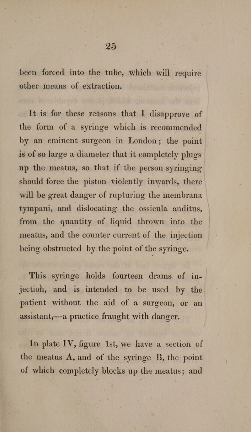 been forced into the tube, which will require other means of extraction. It is for these reasons that I disapprove of the form of a syringe which is recommended by an eminent surgeon in London; the point is of so large a diameter that it completely plugs up the meatus, so that if the person syringing should force the piston violently inwards, there will be great danger of rupturing the membrana tympani, and dislocating the ossicula auditus, from the quantity of liquid thrown into the meatus, and the counter current of the injection being obstructed by the point of the syringe. This syringe holds fourteen drams of in- jection, and is intended to be used by the patient without the aid of a surgeon, or an assistant,—a practice fraught with danger. In plate IV, figure Ist, we have a section of the meatus A, and of the syringe B, the point of which completely blocks up the meatus; and