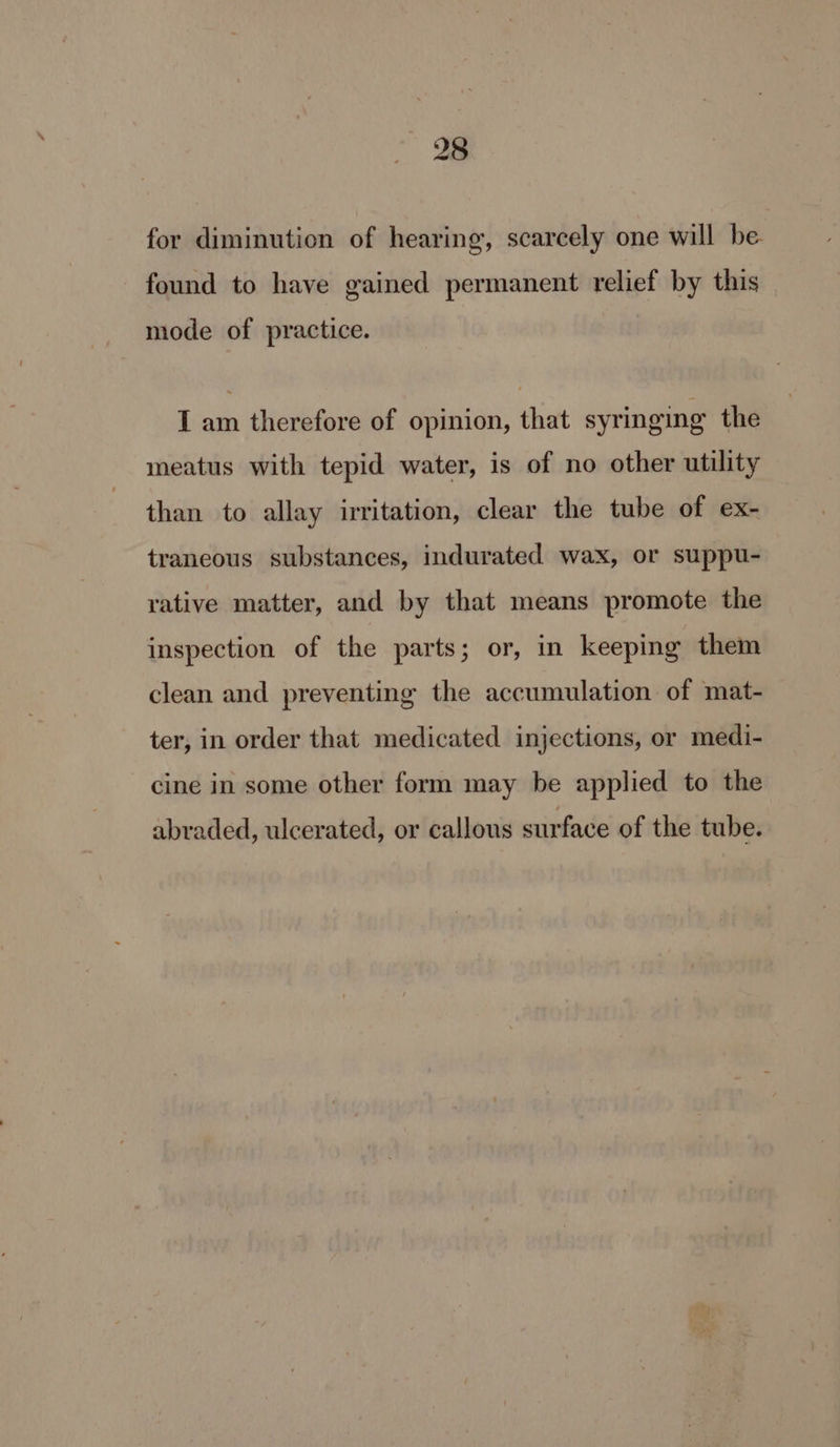 for diminution of hearing, scarcely one will be- found to have gained permanent relief by this mode of practice. I am therefore of opinion, that syringing the meatus with tepid water, is of no other utility than to allay irritation, clear the tube of ex- traneous substances, indurated wax, or suppu- rative matter, and by that means promote the inspection of the parts; or, in keeping them clean and preventing the accumulation of mat- ter, in order that medicated injections, or medi- cine in some other form may be applied to the abraded, ulcerated, or callous surface of the tube.