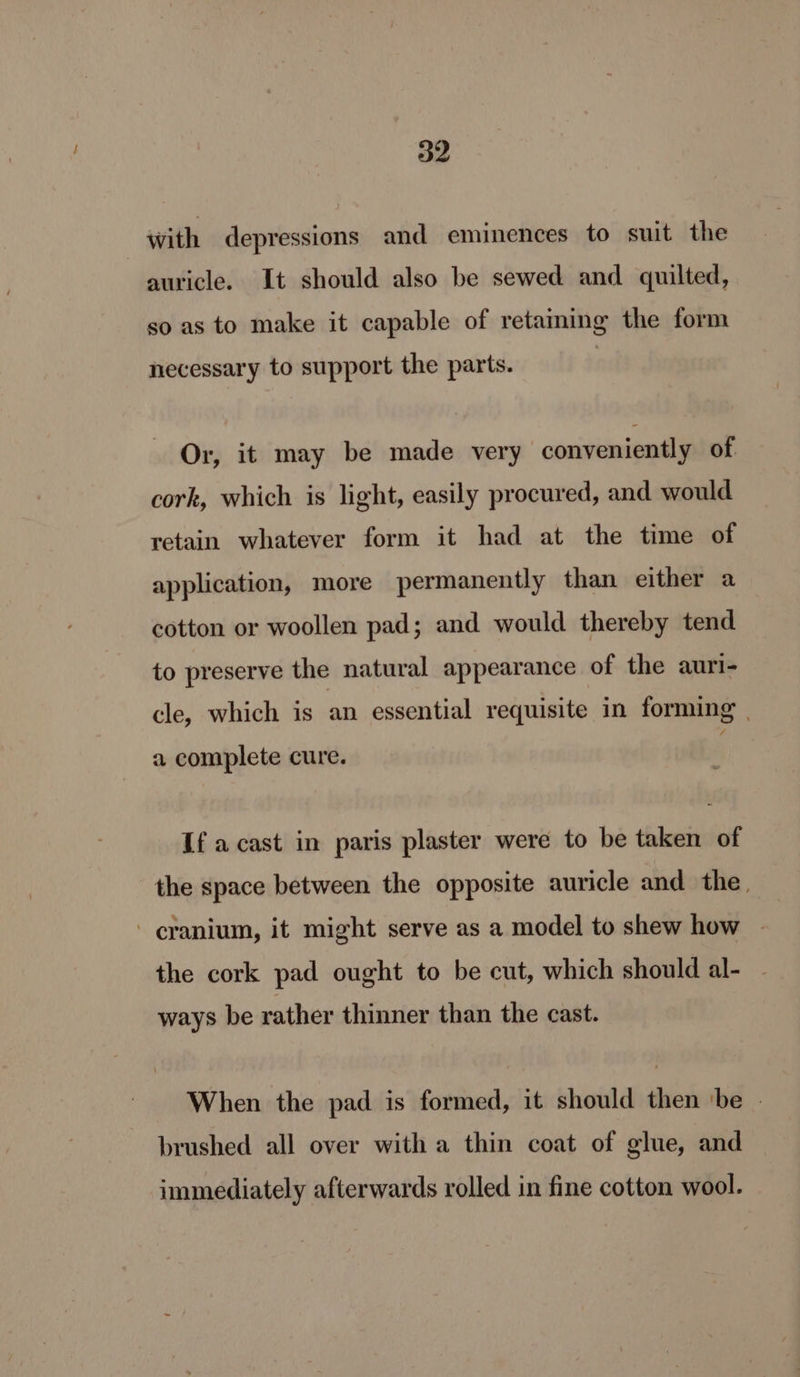 with depressions and eminences to suit the auricle. It should also be sewed and quilted, so as to make it capable of retaining the form necessary to support the parts. Or, it may be made very conveniently of cork, which is light, easily procured, and would retain whatever form it had at the time of application, more permanently than either a cotton or woollen pad; and would thereby tend to preserve the natural appearance of the auri- cle, which is an essential requisite in forming | a complete cure. If a cast in paris plaster were to be taken of the space between the opposite auricle and the _ cranium, it might serve as a model to shew how - the cork pad ought to be cut, which should al- ways be rather thinner than the cast. When the pad is formed, it should then ‘be brushed all over with a thin coat of glue, and immediately afterwards rolled in fine cotton wool.