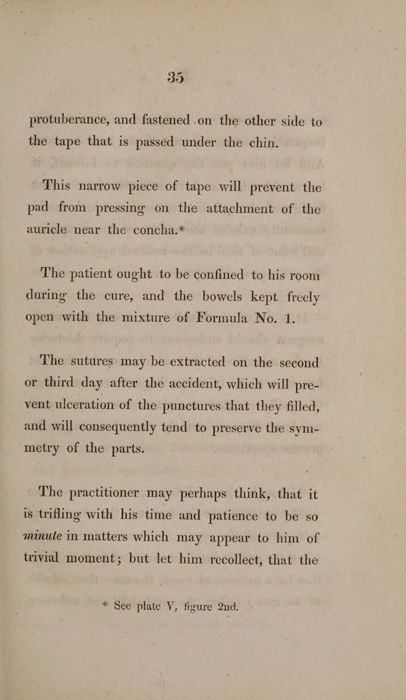 39 protuberance, and fastened on the other side to the tape that is passed under the chin. This narrow piece of tape will prevent the pad from pressing on the attachment of the auricle near the concha.* The patient ought to be confined to his room during the cure, and the bowels kept freely open with the mixture of Formula No. 1. The sutures may be extracted on the second or third day after the accident, which will pre- vent ulceration of the punctures that they filled, and will consequently tend to preserve the sym- metry of the parts. The practitioner may perhaps think, that it is trifling with his time and patience to be so minute in matters which may appear to him of trivial moment; but let him recollect, that the