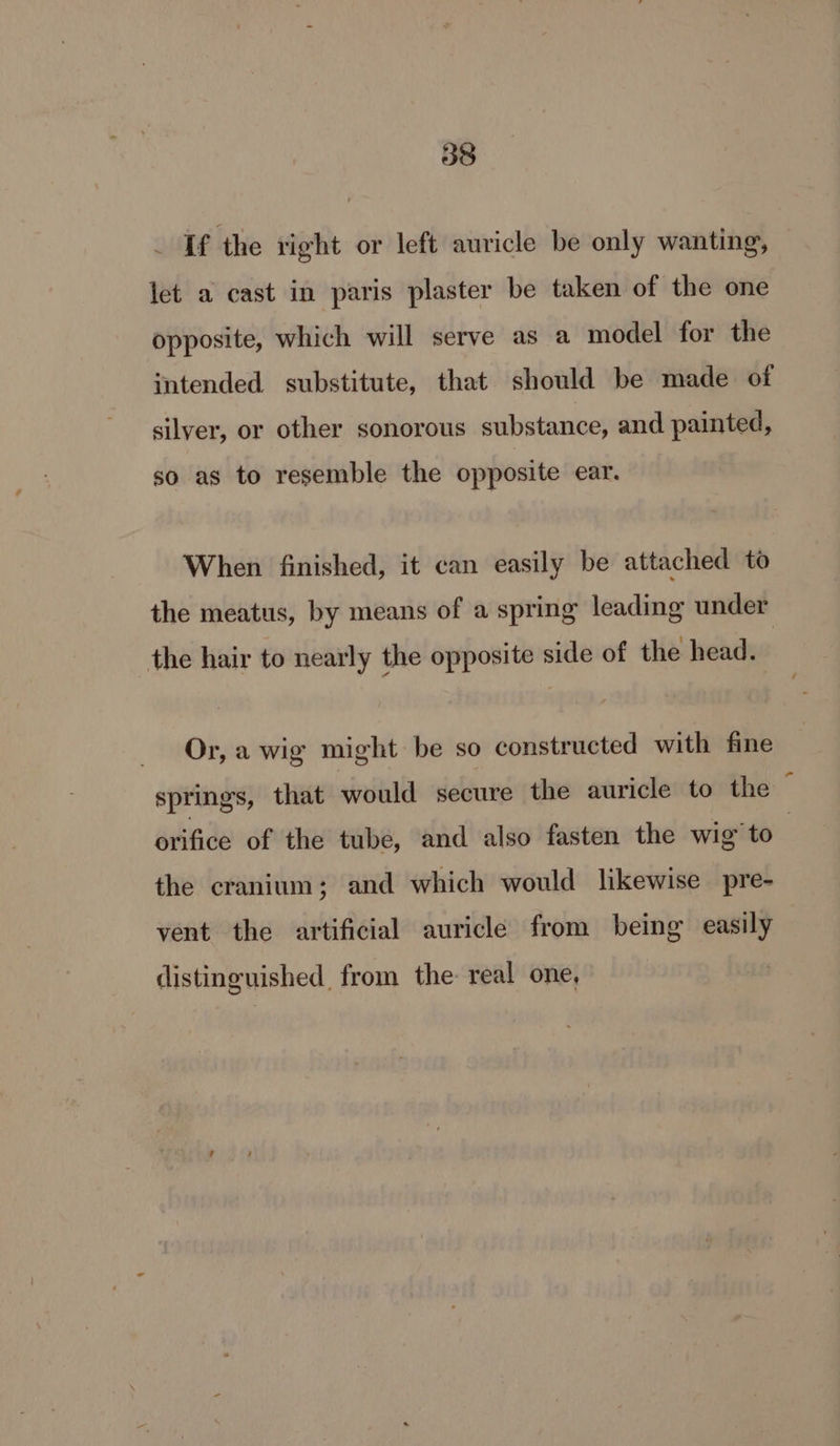 If the right or left auricle be only wanting, let a cast in paris plaster be taken of the one opposite, which will serve as a model for the intended substitute, that should be made of silver, or other sonorous substance, and painted, so as to resemble the opposite ear. When finished, it can easily be attached to the meatus, by means of a spring leading under the hair to nearly the opposite side of the head. Or, a wig might be so constructed with fine springs, that would secure the auricle to the , orifice of the tube, and also fasten the wig’ to ; the cranium; and which would likewise pre- vent the artificial auricle from being easily distinguished from the real one,