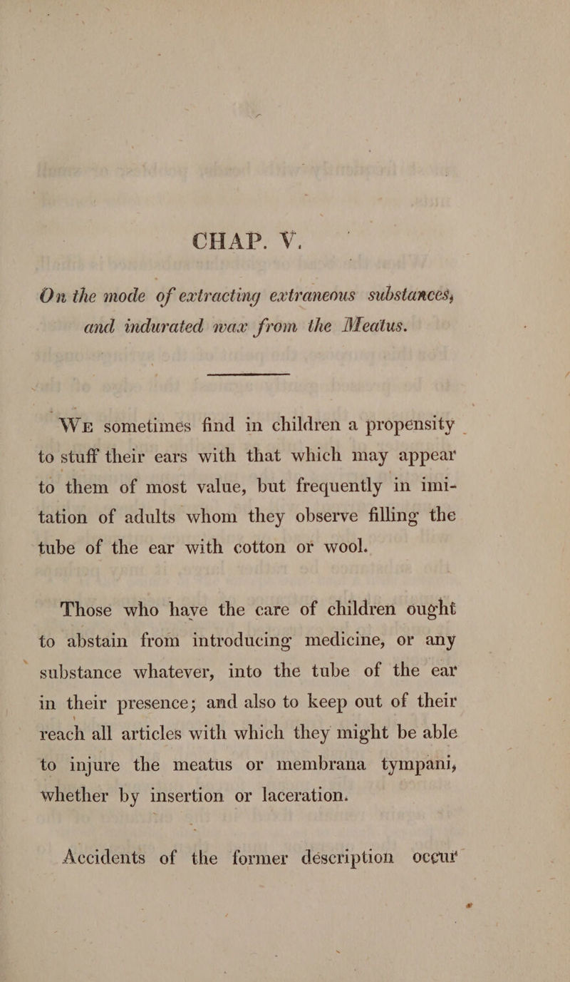 CHAP. V. On the mode of extracting extraneous substances; and indurated wax from the Meatus. We sometimes find in children a propensity _ to stuff their ears with that which may appear to them of most value, but frequently in imi- tation of adults whom they observe filling the tube of the ear with cotton or wool. Those who have the care of children ought to abstain from introducing medicine, or any * substance whatever, into the tube of the ear in their presence; and also to keep out of their reach all articles with which they might be able to injure the meatus or membrana tympani, whether by insertion or laceration. Accidents of the former description oceui'