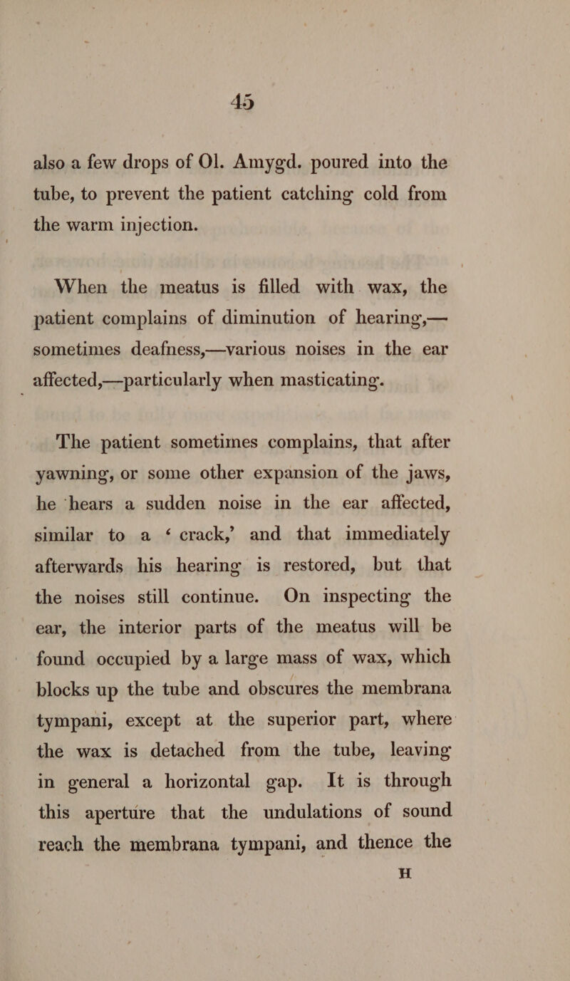 also a few drops of Ol. Amygd. poured into the tube, to prevent the patient catching cold from the warm injection. When the meatus is filled with. wax, the patient complains of diminution of hearing,— sometimes deafness,—various noises in the ear affected,—particularly when masticating. The patient sometimes complains, that after yawning, or some other expansion of the jaws, he ‘hears a sudden noise in the ear affected, similar to a ‘ crack,’ and that immediately afterwards his hearing is restored, but that the noises still continue. On inspecting the ear, the interior parts of the meatus will be found occupied by a large mass of wax, which blocks up the tube and obscures the membrana tympani, except at the superior part, where the wax is detached from the tube, leaving in general a horizontal gap. It is through this aperture that the undulations of sound reach the membrana tympani, and thence the H