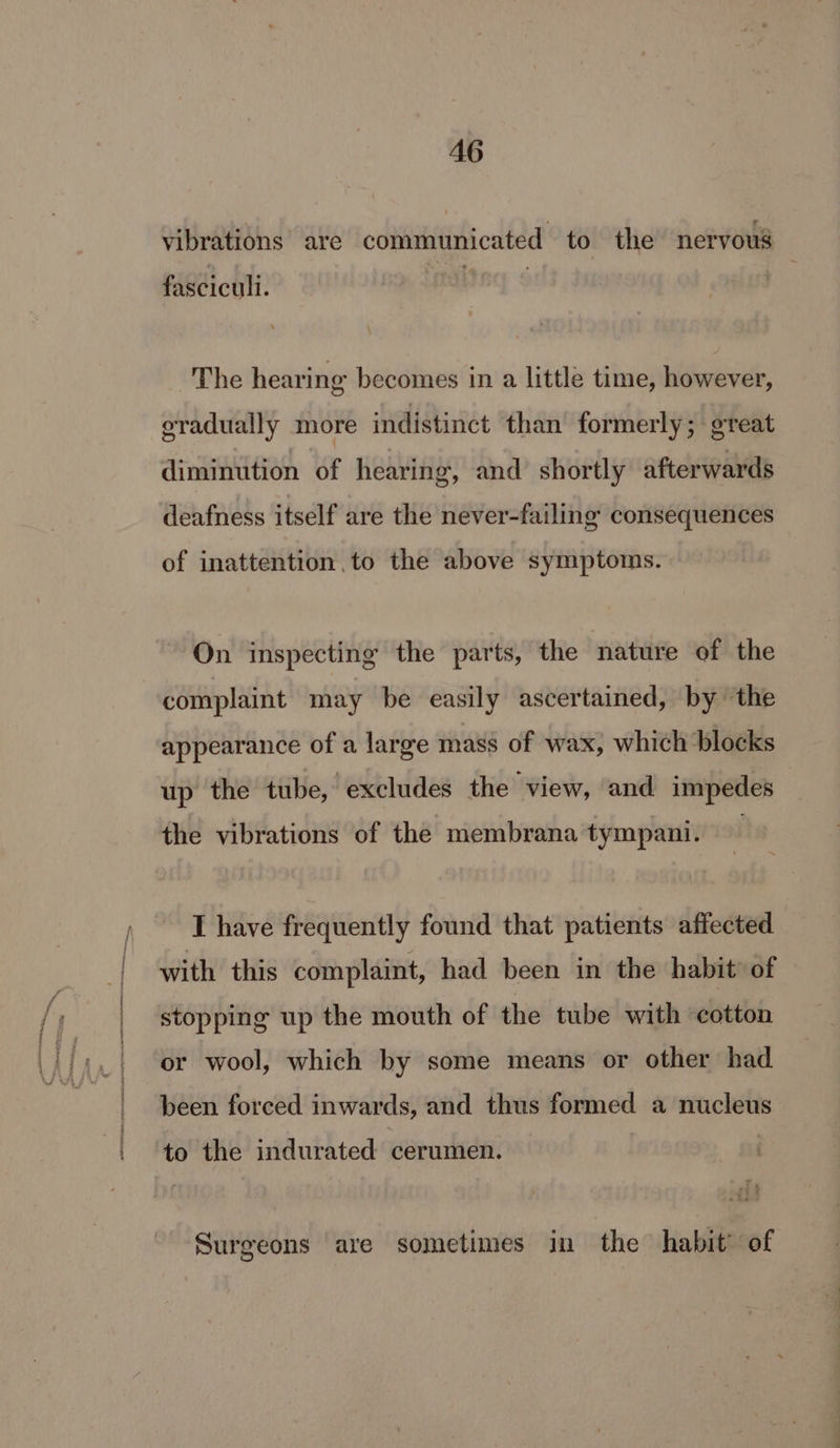 AG vibrations are communicated to the nervous faSCicyli: The hearing becomes in a little time, however, gradually more indistinct than formerly; great diminution of hearing, and shortly afterwards deafness itself are the never-failing consequences of inattention to the above symptoms. On inspecting the parts, the nature of the complaint may be easily ascertained, by the appearance of a large mass of wax, which blocks up the tube, excludes the view, and impedes the vibrations of the membrana tympani. I have frequently found that patients affected with this complaint, had been in the habit of stopping up the mouth of the tube with cotton or wool, which by some means or other had been forced. inwards, and thus formed a Bie to the indurated cerumen. Surgeons are sometimes in the habit’ of