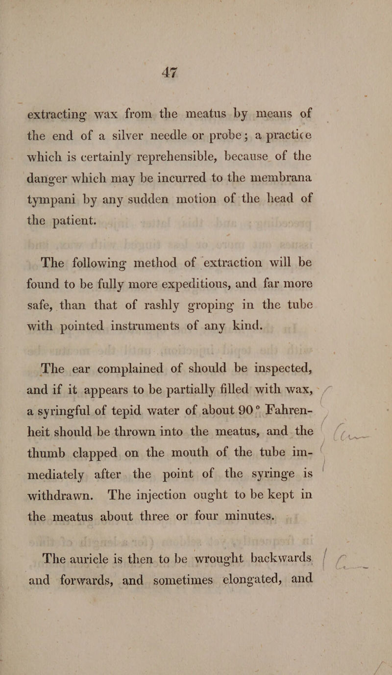 AT extracting wax from the meatus by means of the end of a silver needle or probe; a practice which is certainly reprehensible, because of the tympani by any sudden motion of the head of the patient. The following method of extraction will be found to be fully more expeditious, and far more safe, than that of rashly groping in the tube with pointed instruments of any kind. The ear complained of should be inspected, and if it appears to be partially filled with wax, - a syringful of tepid water of about 90° Fahren- heit should be thrown into the meatus, and the thumb clapped on the mouth of the tube im- | mediately after. the point of the syringe is | withdrawn. The injection ought to be kept in the meatus about three or four minutes. The auricle is then to be wrought backwards. |