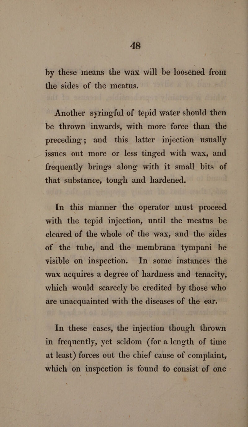 by these means the wax will be loosened from the sides of the meatus. Another syringful of tepid water should then be thrown inwards, with more force than the preceding; and this latter injection usually issues out more or less tinged with wax, and frequently brings along with it small bits of that substance, tough and hardened. In this manner the operator must proceed with the tepid injection, until the meatus be cleared of the whole of the wax, and the sides of the tube, and the membrana tympani be visible on inspection. In some instances the wax acquires a degree of hardness and tenacity, which would scarcely be credited by those who are unacquainted with the diseases of the ear. In these cases, the injection though thrown in frequently, yet seldom (for a length of time at least) forces out the chief cause of complaint, which on inspection is found to consist of one»