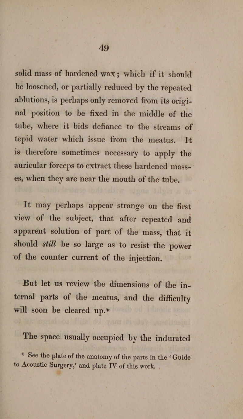 solid mass of hardened wax; which if it should be loosened, or partially reduced by the repeated ablutions, is perhaps only removed from its origi- nal position to be fixed in the middle of the tube, where it bids defiance to the streams of tepid water which issue from the meatus. It is therefore sometimes necessary to apply the auricular forceps to extract these hardened mass- es, when they are near the mouth of the tube. It may perhaps appear strange on the first view of the subject, that after repeated and apparent solution of part of the mass, that it should still be so large as to resist the power of the counter current of the injection. But let us review the dimensions of the in- ternal parts of the meatus, and the difficulty will soon be cleared up.* The space usually occupied by the indurated * See the plate of the anatomy of the parts in the ‘ Guide to Acoustic Surgery,’ and plate IV of this work. |