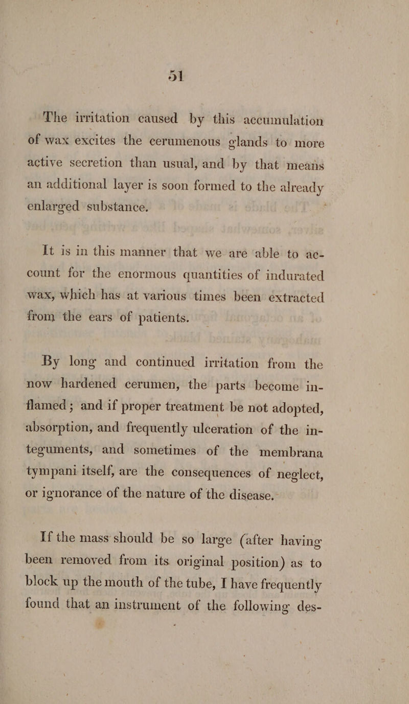 The irritation caused by this accumulation of wax excites the cerumenous glands to more active secretion than usual, and by that means an additional layer is soon formed to the already enlarged substance. It is in this manner that we are ‘able to ac- count for the enormous quantities of indurated wax, which has at various times been extracted from the ears of patients. By long and continued irritation from the now hardened cerumen, the parts become in- flamed ; and if proper treatment be not adopted, absorption, and frequently ulceration of the in- teguments, and sometimes of the membrana tympani itself, are the consequences of neglect, or ignorance of the nature of the disease. If the mass should be so large (after having been removed from its original position) as to block up the mouth of the tube, I have frequently found that an instrument of the following des- *