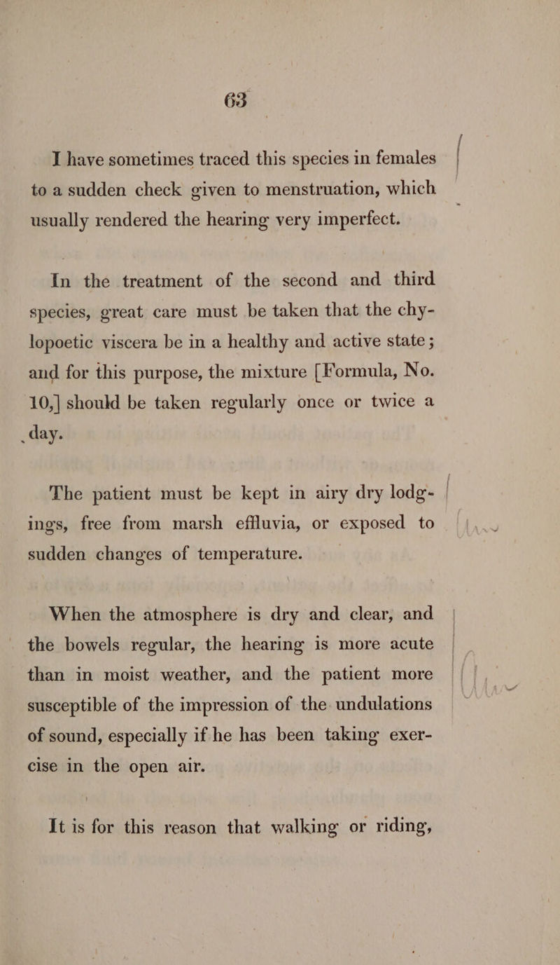 I have sometimes traced this species in females to a sudden check given to menstruation, which usually rendered the hearing very imperfect. In the treatment of the second and third species, great care must be taken that the chy- lopoetic viscera be in a healthy and active state ; and for this purpose, the mixture [Formula, No. 10,| should be taken regularly once or twice a _day. The patient must be kept in airy dry lodg- ings, free from marsh effluvia, or exposed to sudden changes of temperature. When the atmosphere is dry and clear, and the bowels regular, the hearing is more acute than in moist weather, and the patient more susceptible of the impression of the undulations of sound, especially if he has been taking exer- cise in the open air. It is for this reason that walking or riding, ee,