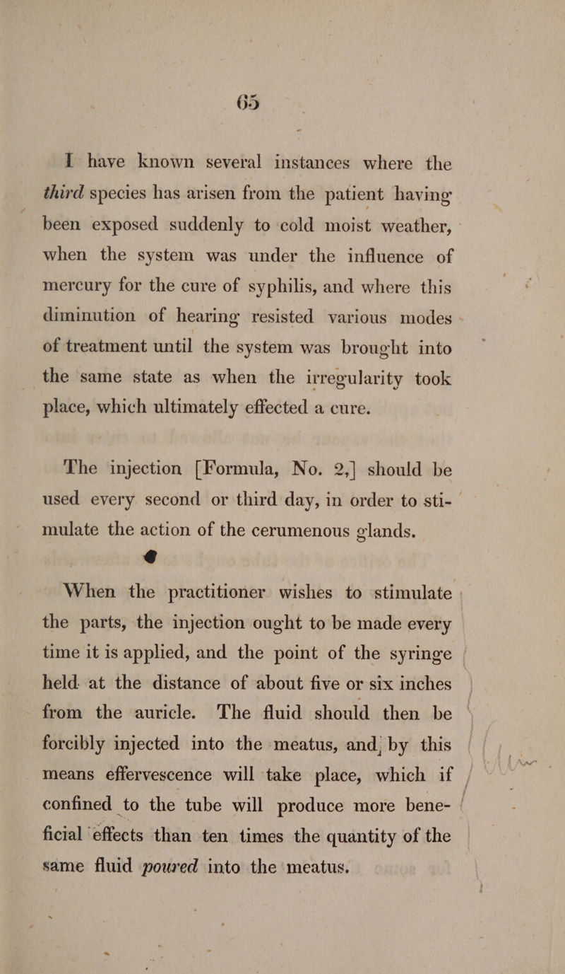 I have known several instances where the third species has arisen from the patient having been exposed suddenly to cold moist weather, when the system was under the influence of mercury for the cure of syphilis, and where this diminution of hearing resisted various modes of treatment until the system was brought into the same state as when the irregularity took place, which ultimately effected a cure. The injection [Formula, No. 2,] should be used every second or third day, in order to sti- mulate the action of the cerumenous glands. @ When the practitioner wishes to stimulate the parts, the injection ought to be made every time it is applied, and the point of the syringe | held: at the distance of about five or six inches from the auricle. The fluid should then be forcibly injected into the meatus, and, by this means effervescence will take place, which if , confined to the tube will produce more bene- | ficial ‘effects than ten times the quantity of the same fluid powred into the ‘meatus.