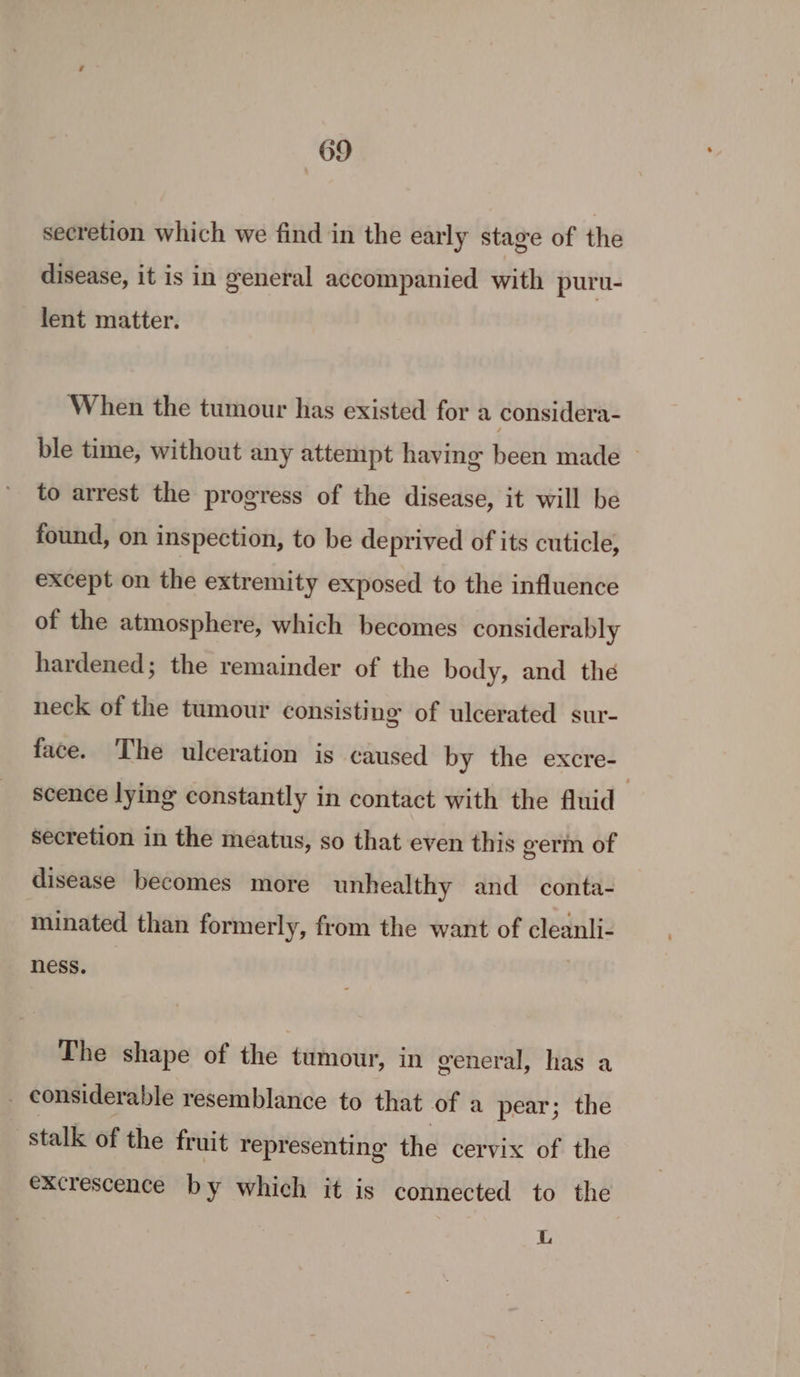 secretion which we find in the early stage of the disease, it is in general accompanied with puru- lent matter. When the tumour has existed for a considera- ble time, without any attempt having been made ~ to arrest the progress of the disease, it will be found, on inspection, to be deprived of its cuticle, except on the extremity exposed to the influence of the atmosphere, which becomes considerably hardened; the remainder of the body, and thé neck of the tumour consisting of ulcerated sur- face. The ulceration is caused by the excre- scence lying constantly in contact with the fluid” secretion in the meatus, so that even this germ of disease becomes more unhealthy and conta- minated than formerly, from the want of cleanli- ness. The shape of the tumour, in general, has a _ considerable resemblance to that of a pear; the stalk of the fruit representing the cervix of the excrescence by which it is connected to the L