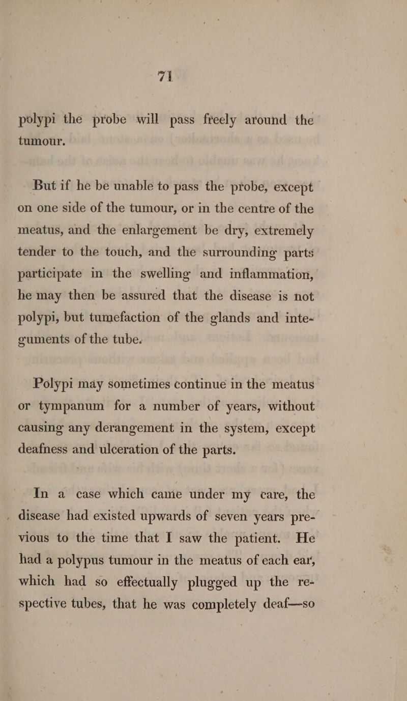 polypi the probe will pass freely around the tumour. But if he be unable to pass the probe, except on one side of the tumour, or in the centre of the meatus, and the enlargement be dry, extremely tender to the touch, and the surrounding’ parts participate in the swelling and inflammation, he may then be assured that the disease is not polypi, but tumefaction of the glands and inte- guments of the tube. Polypi may sometimes continue in the meatus or tympanum for a number of years, without causing any derangement in the system, except deafness and ulceration of the parts. In a case which came under my care, the _ disease had existed upwards of seven years pre- vious to the time that I saw the patient. He had a polypus tumour in the meatus of each ear, which had so effectually plugged up the re- spective tubes, that he was completely deaf—so