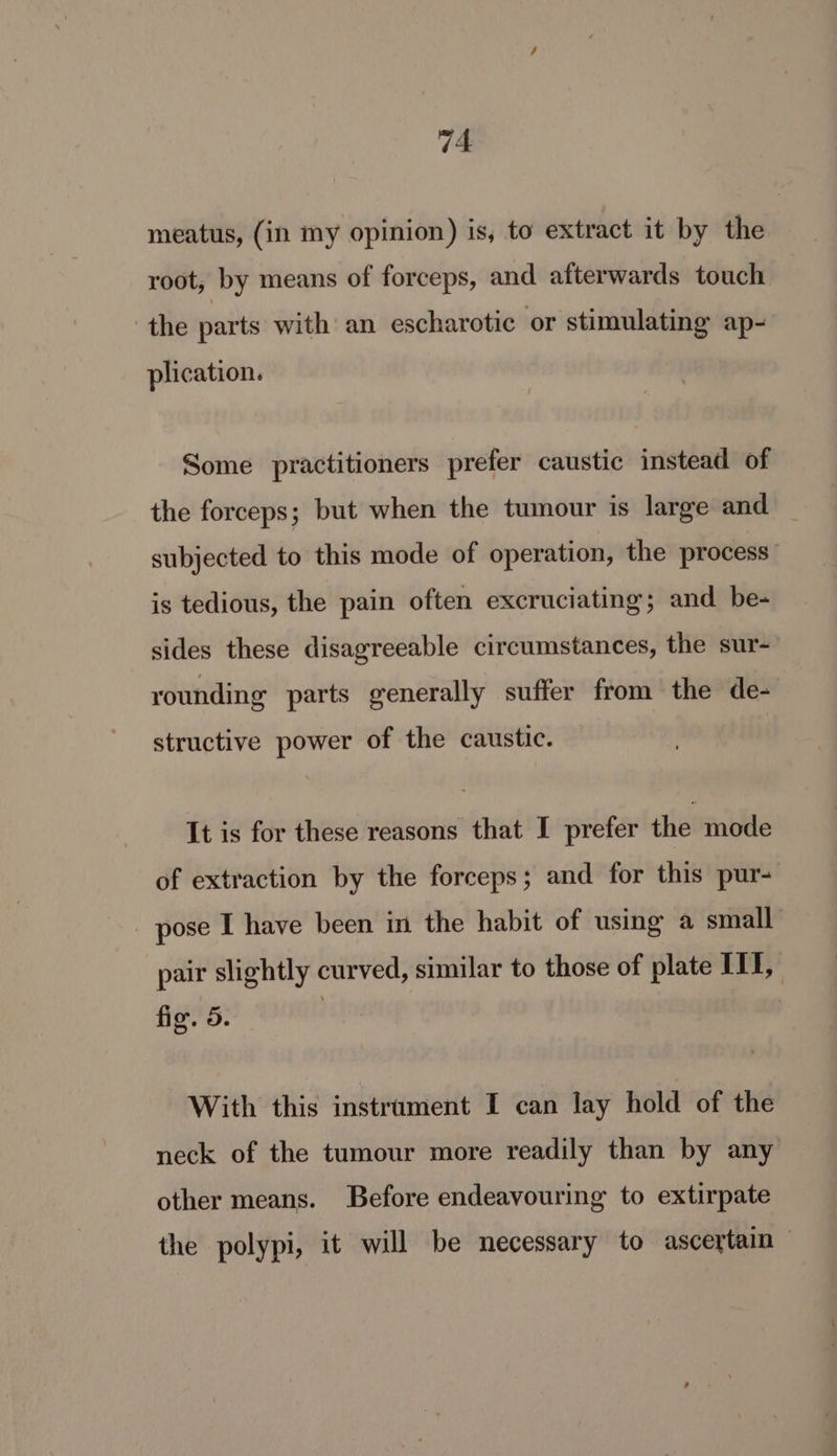 meatus, (in my opinion) is, to extract it by the root, by means of forceps, and afterwards touch the parts with an escharotic or stimulating ap- plication. Some practitioners prefer caustic instead of the forceps; but when the tumour is large and subjected to this mode of operation, the process is tedious, the pain often excruciating; and be- sides these disagreeable circumstances, the sur- younding parts generally suffer from the de- structive power of the caustic. It is for these reasons that I prefer the mode of extraction by the forceps; and for this pur- _ pose I have been in the habit of using a small pair slightly curved, similar to those of plate iil, fig. 5. | With this instrument I can lay hold of the neck of the tumour more readily than by any other means. Before endeavouring to extirpate the polypi, it will be necessary to ascertain