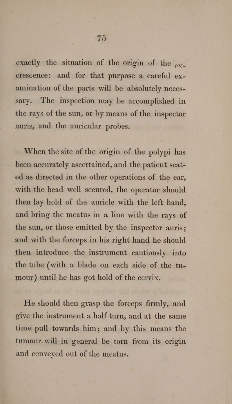 79 exactly the situation of the origin of the ,._ crescence: and for that purpose a careful ex- amination of the parts will be absolutely neces- sary. ‘The inspection may be accomplished in the rays of the sun, or by means of the inspector guris, and the auricular probes. When the site of the origin of the polypi has _ been accurately ascertained, and the patient seat- ed as directed in the other operations of the ear, with the head well secured, the operator should then Jay hold of the auricle with the left hand, and bring the meatus in a line with the rays of the sun, or those emitted by the inspector auris; and with the forceps in his right hand he should then introduce the instrument cautiously into _the tube (with a blade on each side of the tu- mour) until he has got hold of the cervix. He should then grasp the forceps firmly, and give the instrument a half turn, and at the same time pull towards him; and by this means the tumour will in general be torn from its origin and conveyed out of the meatus.