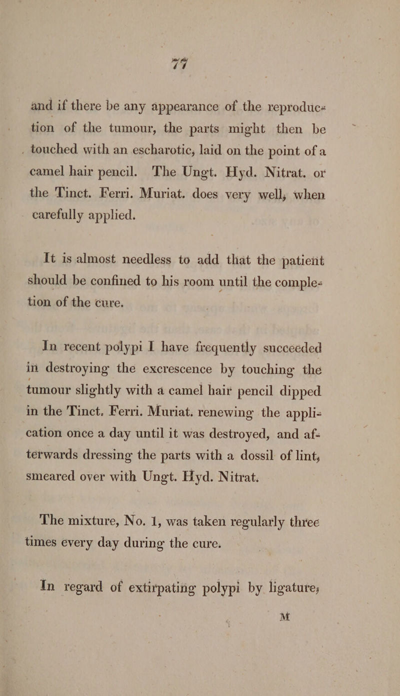 74 and if there be any appearance of the reproduc« tion of the tumour, the parts might then be . touched with an escharotic, laid on the point ofa camel hair pencil. The Ungt. Hyd. Nitrat. or the Tinct. Ferri. Muriat. does very well, when carefully applied. It is almost needless to add that the patient should be confined to his room until the comple- tion of the cure. In recent polypi I have frequently succeeded in destroying the excrescence by touching the tumour slightly with a camel hair pencil dipped in the Tinct. Ferri. Muriat. renewing the appli cation once a day until it was destroyed, and af- terwards dressing the parts with a dossil of lint, smeared over with Ungt. Hyd. Nitrat. - The mixture, No. 1, was taken regularly three times every day during the cure. In regard of extirpating polypi by ligature; M