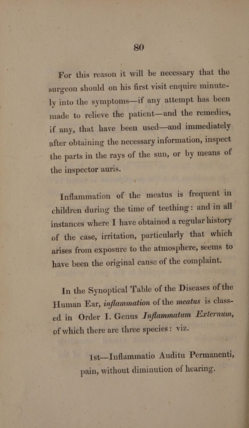 i For this reason it will be necessary that the surgeon should on his first visit enquire minute- ly into the symptoms—if any attempt has been made to relieve the patient—and the remedies, if any, that have been used—and immediately after obtaining the necessary information, inspect the parts in the rays of the sun, or by means of the inspector auris. : i] Inflammation of the meatus is frequent in instances where I have obtained a regular history of the case, irritation, particularly that which arises from exposure to the atmosphere, seems to have been the original cause of the complaint. In the Synoptical Table of the Diseases of the Human Ear, inflammation of the meatus is class- ed in Order I. Genus Inflammatum Externum, of which there are three species : Viz. 1st——Inflammatio Auditu Permanenti, pain, without diminution of hearing. —— ~