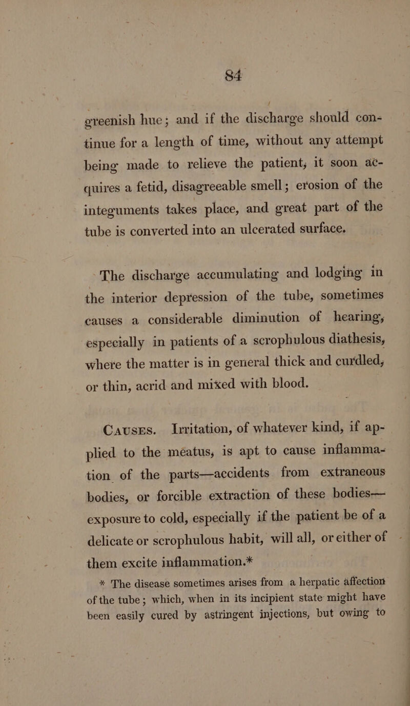 oveenish hue; and if the discharge should con- tinue for a length of time, without any attempt being made to relieve the patient, it soon ac- quires a fetid, disagreeable smell ; erosion of the _ integuments takes place, and great part of the tube is converted into an ulcerated surface. The discharge accumulating and lodging in the interior depression of the tube, sometimes causes a considerable diminution of hearing, especially in patients of a scrophulous diathesis, where the matter is in general thick and curdled, or thin, acrid and mixed with blood. Causss. Irritation, of whatever kind, if ap- plied to the meatus, 1s apt to cause inflamma-~ tion of the parts—accidents from extraneous bodies, or forcible extraction of these bodies— exposure to cold, especially if the patient be of a delicate or scrophulous habit, will all, or either of them excite inflammation.* * The disease sometimes arises from a herpatic affection of the tube ; which, when in its incipient state might have been easily cured by astringent injections, but owing to