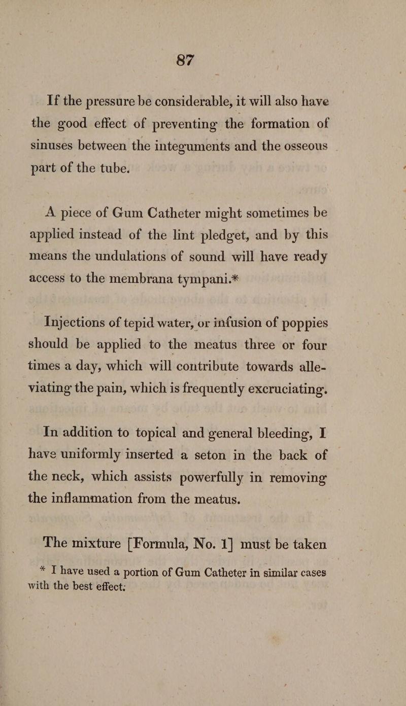 If the pressure be considerable, it will also have the good effect of preventing the formation of sinuses between the integuments and the osseous | part of the tube. A piece of Gum Catheter might sometimes be applied instead of the lint pledget, and by this means the undulations of sound will have ready access to the membrana tympani.* Injections of tepid water, or infusion of poppies should be applied to the meatus three or four times a day, which will contribute towards alle- viating the pain, which is frequently excruciating. In addition to topical and general bleeding, I have uniformly inserted a seton in the back of the neck, which assists powerfully in removing the inflammation from the meatus. The mixture [Formula, No. 1] must be taken * T have used a portion of Gum Catheter in similar cases with the best effect: