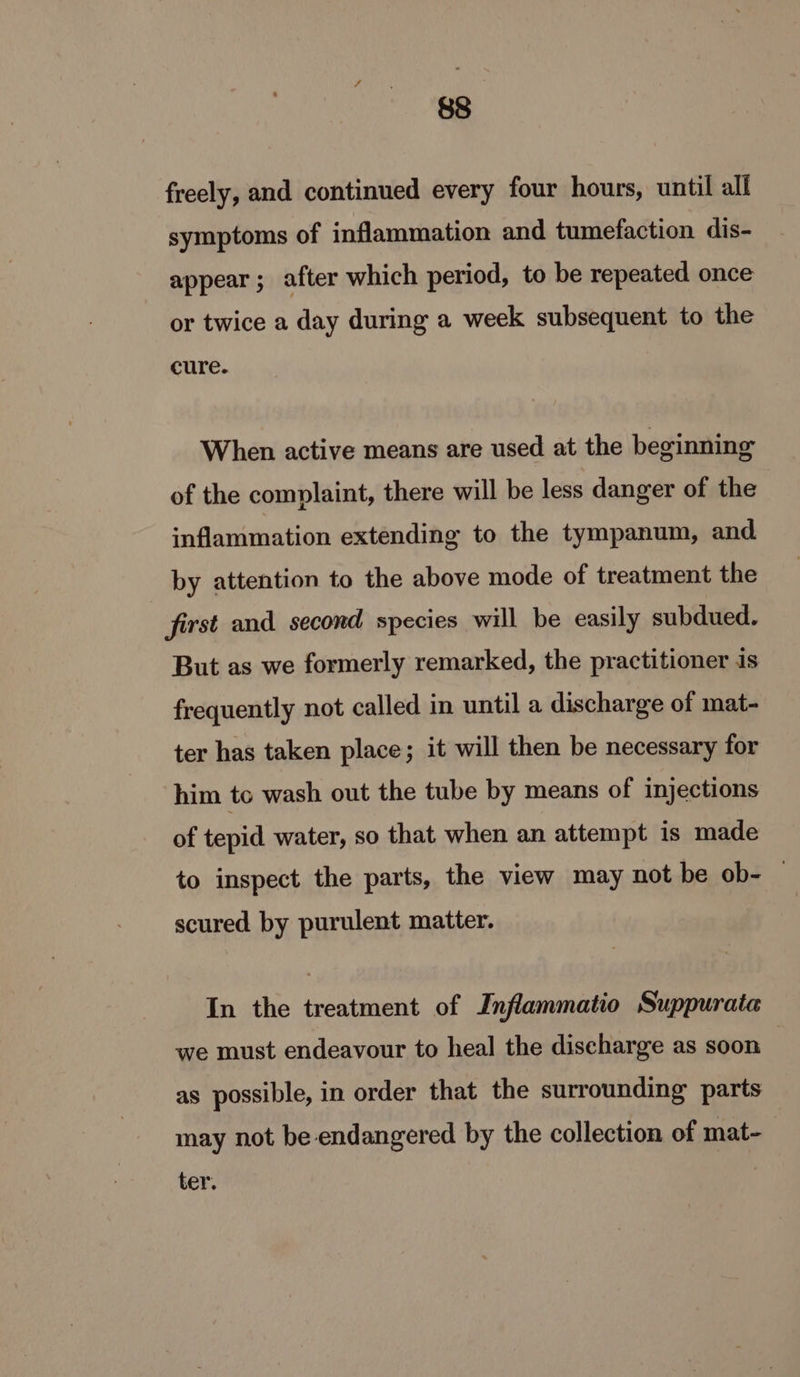 freely, and continued every four hours, until all symptoms of inflammation and tumefaction dis- appear; after which period, to be repeated once or twice a day during a week subsequent to the cure. When active means are used at the beginning of the complaint, there will be less danger of the inflammation extending to the tympanum, and by attention to the above mode of treatment the first and second species will be easily subdued. But as we formerly remarked, the practitioner is frequently not called in until a discharge of mat- ter has taken place; it will then be necessary for him tc wash out the tube by means of injections of tepid water, so that when an attempt is made to inspect the parts, the view may not be ob- © scured by purulent matter. In the treatment of Inflammatio Suppurata we must endeavour to heal the discharge as soon as possible, in order that the surrounding parts may not be endangered by the collection of mat- ter.