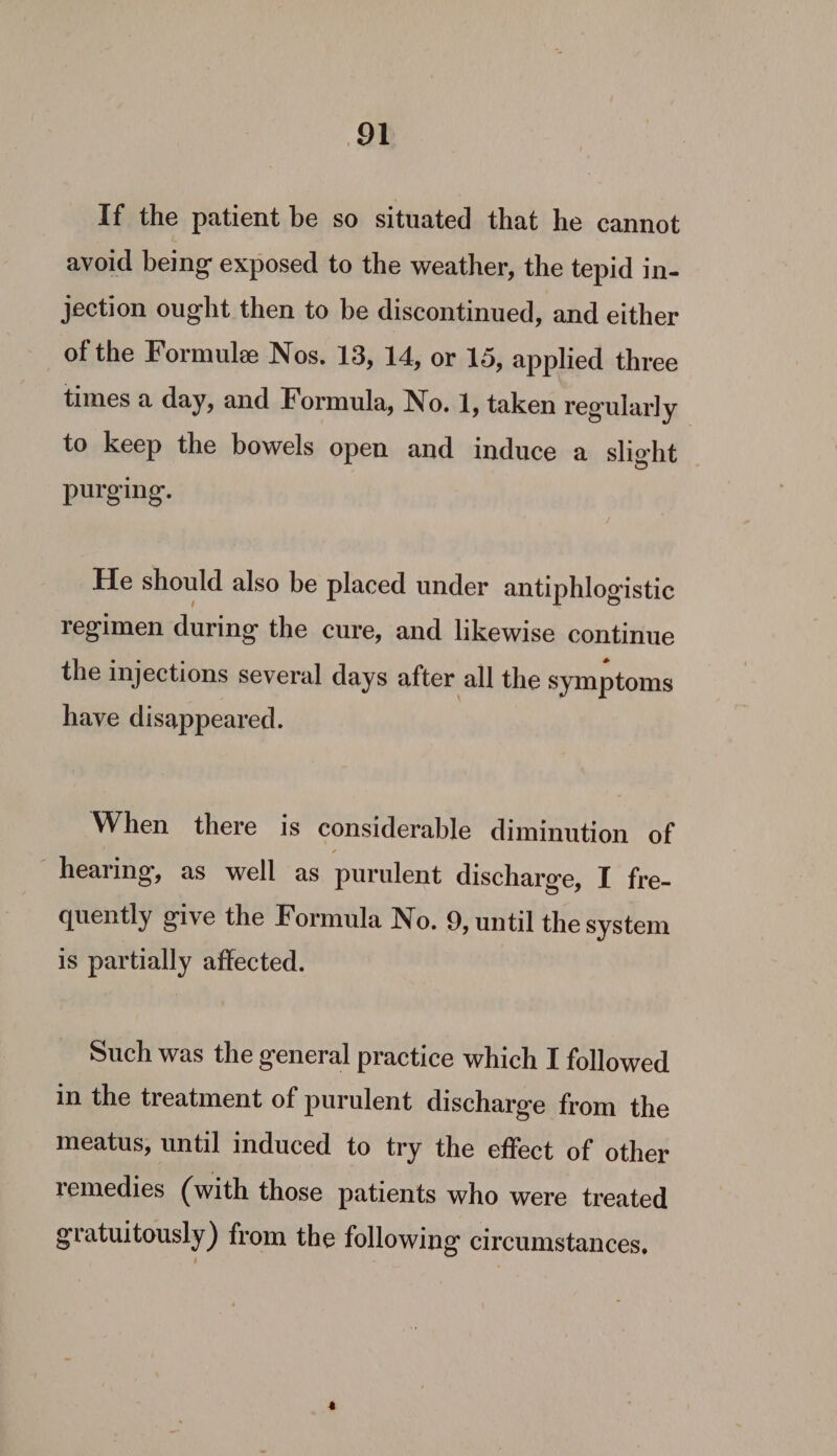 If the patient be so situated that he cannot avoid being exposed to the weather, the tepid in- jection ought then to be discontinued, and either of the Formule Nos. 13, 14, or 15, applied three times a day, and Formula, No. 1, taken regularly to keep the bowels open and induce a slight purging. He should also be placed under antiphlogistic regimen during the cure, and likewise continue the injections several days after all the symptoms have disappeared. When there is considerable diminution of hearing, as well as purulent discharge, I fre- quently give the Formula No. 9, until the system is partially affected. Such was the general practice which I followed in the treatment of purulent discharge from the meatus, until induced to try the effect of other remedies (with those patients who were treated gratuitously) from the following circumstances,