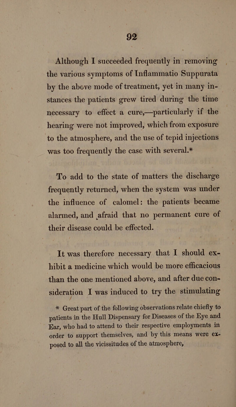 Although I succeeded frequently in removing the various symptoms of Inflammatio Suppurata by the above mode of treatment, yet in many in- stances the patients grew tired during the time | necessary to effect a cure,—particularly if the hearing were not improved, which from exposure to the atmosphere, and the use of tepid injections was too frequently the case with several.* To add to the state of matters the discharge frequently returned, when the system was under the influence of calomel: the patients became alarmed, and afraid that no permanent cure of their disease could be effected. It was therefore necessary that I should ex- hibit a medicine which would be more efficacious than the one mentioned above, and after due con- sideration I was induced to try the stimulating / * Great part of the following observations relate chiefly to patients in the Hull Dispensary for Diseases of the Eye and Ear, who had to attend to their respective employments in order to support themselves, and by this means were ex- posed to all the vicissitudes of the atmosphere,