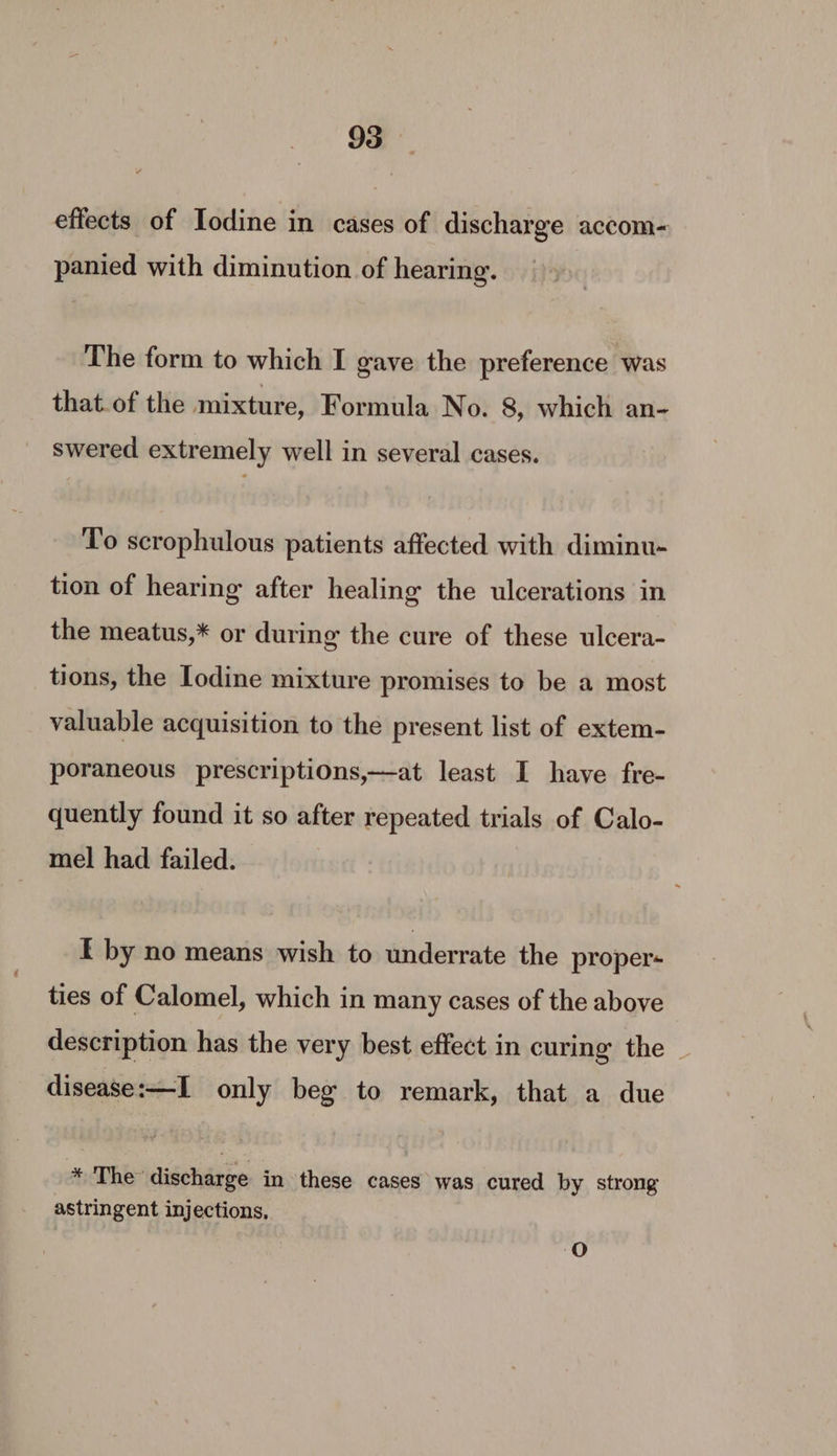 effects of Iodine in cases of discharge accom- panied with diminution of hearing. The form to which I gave the preference was that.of the mixture, Formula No. 8, which an- swered extremely well in several cases. To scrophulous patients affected with diminu- tion of hearing after healing the ulcerations in the meatus,* or during the cure of these ulcera- tions, the Iodine mixture promises to be a most valuable acquisition to the present list of extem- poraneous prescriptions,—at least I have fre- quently found it so after repeated trials of Calo- mel had failed. I by no means wish to underrate the proper- ties of Calomel, which in many cases of the above description has the very best effect in curing the _ disease:—I only beg to remark, that a due * The: discharge in these cases was cured by strong astringent injections, ‘O