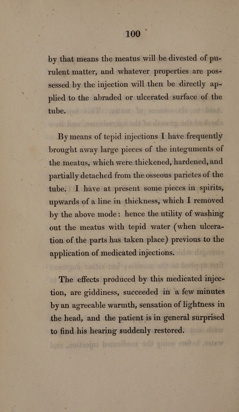 bs 100 by that means the meatus will be divested of pu- rulent matter, and whatever properties are pos- sessed by the injection will then be directly ap- plied to the abraded or ulcerated surface of the tube. By means of tepid injections I have frequently brought away large pieces of ‘the integuments of the meatus, which were thickened, hardened, and partially detached from the osseous parietes of the tube. I have at present some pieces in spirits, upwards of a line in thickness, which I removed by the above mode: hence the utility of washing out the meatus with tepid water (when ulcera- tion of the parts has taken place) previous to the application of medicated injections. The effects produced by this medicated injec- tion, are giddiness, succeeded in a few minutes by an agreeable warmth, sensation of lightness in the head, and the patient is in general surprised to find his hearing suddenly restored.